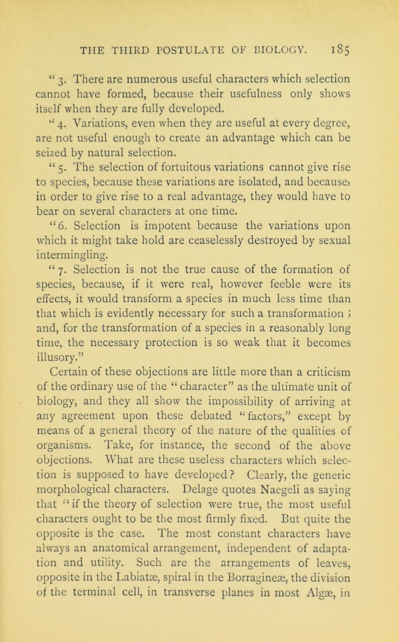 “ 3. There are numerous useful characters which selection cannot have formed, because their usefulness only shows itself when they are fully developed. “ 4. Variations, even when they are useful at every degree, are not useful enough to create an advantage which can be seized by natural selection. “ 5. The selection of fortuitous variations cannot give rise to species, because these variations are isolated, and because) in order to give rise to a real advantage, they would have to bear on several characters at one time. “6. Selection is impotent because the variations upon which it might take hold are ceaselessly destroyed by sexual intermingling. “ 7. Selection is not the true cause of the formation of species, because, if it were real, however feeble were its effects, it would transform a species in much less time than that which is evidently necessary for such a transformation ; and, for the transformation of a species in a reasonably long time, the necessary protection is so weak that it becomes illusory.” Certain of these objections are little more than a criticism of the ordinary use of the “ character” as the ultimate unit of biology, and they all show the impossibility of arriving at any agreement upon these debated “factors,” except by means of a general theory of the nature of the qualities of organisms. Take, for instance, the second of the above objections. What are these useless characters which selec- tion is supposed to have developed ? Clearly, the generic morphological characters. Delage quotes Naegeli as saying that “ if the theory of selection were true, the most useful characters ought to be the most firmly fixed. But quite the opposite is the case. The most constant characters have always an anatomical arrangement, independent of adapta- tion and utility. Such are the arrangements of leaves, opposite in the Labiatte, spiral in the Borraginete, the division of the terminal cell, in transverse planes in most Algte, in