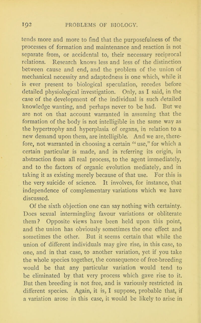 tends more and more to find that the purposefulness of the processes of formation and maintenance and reaction is not separate from, or accidental to, their necessary reciprocal relations. Research knows less and less of the distinction between cause and end, and the problem of the union of mechanical necessity and adaptedness is one which, while it is ever present to biological speculation, recedes before detailed physiological investigation. Only, as I said, in the case of the development of the individual is such detailed knowledge wanting, and perhaps never to be had. But we are not on that account warranted in assuming that the formation of the body is not intelligible in the same way as the hypertrophy and hyperplasia of organs, in relation to a new demand upon them, are intelligible. And we are, there- fore, not warranted in choosing a certain use,” for which a certain particular is made, and in referring its origin, in abstraction from all real process, to the agent immediately, and to the factors of organic evolution mediately, and in taking it as existing merely because of that use. For this is the very suicide of science. It involves, for instance, that independence of complementary variations which we have discussed. Of the sixth objection one can say nothing with certainty. Does sexual intermingling favour variations or obliterate them? Opposite views have been held upon this point, and the union has obviously sometimes the one effect and sometimes the other. But it seems certain that while the union of different individuals may give rise, in this case, to one, and in that case, to another variation, yet if you take the whole species together, the consequence of free-breeding would be that any particular variation would tend to be eliminated by that very process which gave rise to it. But then breeding is not free, and is variously restricted in different species. Again, it is, I suppose, probable that, if a variation arose in this case, it would be likely to arise in