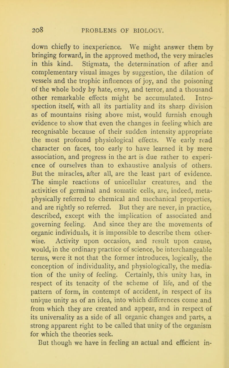 down chiefly to inexperience. We might answer them by bringing forward, in the approved method, the very miracles in this kind. Stigmata, the determination of after and complementary visual images by suggestion, the dilation of vessels and the trophic influences of joy, and the poisoning of the whole body by hate, envy, and terror, and a thousand other remarkable effects might be accumulated. Intro- spection itself, with all its partiality and its sharp division as of mountains rising above mist, would furnish enough evidence to show that even the changes in feeling which are recognisable because of their sudden intensity appropriate the most profound physiological effects. We early read character on faces, too early to have learned it by mere association, and progress in the art is due rather to experi- ence of ourselves than to exhaustive analysis of others. But the miracles, after all, are the least part of evidence. The simple reactions of unicellular creatures, and the activities of germinal and somatic cells, are, indeed, meta- physically referred to chemical and mechanical properties, and are rightly so referred. But they are never, in practice, described, except with the implication of associated and governing feeling. And since they are the movements of organic individuals, it is impossible to describe them other- wise. Activity upon occasion, and result upon cause, would, in the ordinary practice of science, be interchangeable terms, were it not that the former introduces, logically, the conception of individuality, and physiologically, the media- tion of the unity of feeling. Certainly, this unity has, in respect of its tenacity of the scheme of life, and of the pattern of form, in contempt of accident, in respect of its unique unity as of an idea, into which differences come and from which they are created and appear, and in respect of its universality as a side of all organic changes and parts, a strong apparent right to be called that unity of the organism for which the theories seek. But though we have in feeling an actual and efficient in-