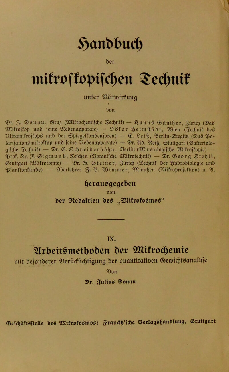 ber mtfroffo^if($en ^ec^nif unter ‘32UtU)irfung • öon ^r. 3. 3)onau, ©ras (‘ißTifrocbcmiycbc Scc^nif) — §anng ©untrer, 3üric^ (5)ag ‘initfrotfop unb ^eine “STebcnapparatc) — 98far ^cimftäbt, SQÖicn (Sccpnif bc§ llltramifroyfopg unb bcr ©picgclfonbcnforcn) — G. ^ci&, ^crlin»©tcgli^ (®ag‘^^o= lariyation^mifroyfop unb feine ‘JTebenopparate) — 3)r. “illb. 9^ei^, ©tuttgort (^afteriolo» gifepe Scebnif) — 3)r. G. ©ebneiberböbn, '^Berlin (SaTineralogifcbe “iHifroffopie) — “iprof. 5)r. ©igmnnb, Sefeben (^otanifebe SÖtifrotedbrnf) — 3)r. ©eorg ©tebli, ©tnttgart (‘iÖTifrotomie) — 5)r. ©. ©teiner, 3üticb (Seebnif bcr §t)brobioIogic unb *if3Ianftonfnnbc) — Obcrlcbrer 5-'^Bintmcr, smüneben (^ITifroprojeftion) u. l^crauögcgcben öon bcr 9lcbaftion bc^ „3}Ufrofoömoö“ IX. Slrbeitgtnctbobcn bcr ‘JHifrodbemic mit befonberer ‘33crü(ffid)tigung bcr quantitatibcn (SctDtd^töanaIi)[c “iöon ^r. 3uliu§ 3>onau ©cfcbäftgftcac beS ^ifrofoömog: ^randb’fcbc Stuttgart