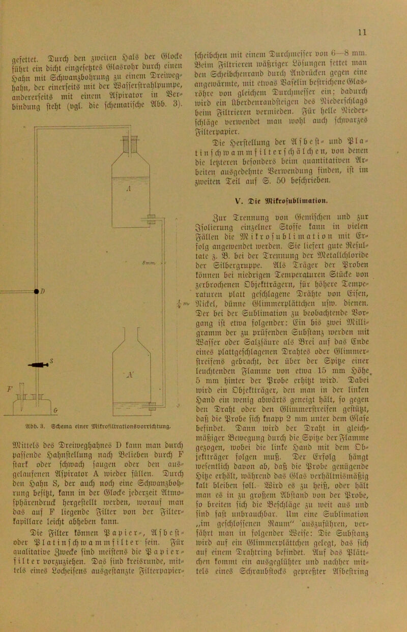 flcfctlct. 2)ui'd) bcit 5>uciicii ber ölocfc jür)i-t ein bid)t cingefc^te§ iyia‘5tol)r burd) ciiicu S>af)n mit ©d)mon5boi)i-iiug 311 einem iSteimeg^ tier cinerfeitä mit ber Saijerftra^ipuinpe, anbererjeitä mit einem Slfpiratoi- in 35ct=» binbung ftef)t (ügl. bie fd)ematiid)e Ütbb. 3). Sliittet^ be§ ©reimeg^a^neö D fann man burd) paifenbe §al)nftenung nad) 33elieben bnrc^ F [tarf ober fc^toac^ fangen ober ben an^= gelaufenen Slfpirator A mieber füllen. S)nrd) ben $al)n S, ber and) nod) eine ©d)manäbol)= rung befi^t, fann in ber ®Iode ieberjeit 9ltmo^ fp^örenbrucf ^ergeftellt merben, morauf man ba^ auf F liegenbc ber 3'dter= fnpillare leicht abl^eben fann. ®ie Ritter fönnen ißapier», ^Ifbeft^^ ober iß I a t i n f m 0 m m f i 11 e r fein. qualitatiöc 3tüede finb meiften§ bie iß a p i e r <= f i 11 e r norjugieljen. 'Saä finb treiSrunbe, mit= tcl? eineä Sod)eifcnä ou»geftan3te Filterpapier- fd)eibd)cn mit einem iEurd)meffer oon 3—8 mm. iöeim Filtrieren mäpriger i*öfungen fettet man ben ©d)eibd)enranb burd) 'Jtnbrüden gegen eine nngemörrnte, mit etmad 3?afelin beftrid)ene ÖHa^- rol)rc oon gleid)em S)urd)uieffer ein; babnrd) loirb ein Überbenranbfteigen bes i)Heberfd)lagä beim Filtrieren oermieben. Für l)dle i)iieber- fd)ltige oeriuenbet man mol)l and) fd)mar5e3 Filterpapier. iSie fgerftcllung ber Stfbcft- unb ißla- t i n f d) m a m m f i 11 e r f d) ö l d) e n, Oon benen bie lefUeren befonbcrä beim quantitatioen^ Sir- beiten aueigebei)ntc iöermenbuug finben, ift im Sioeiten Xeil auf ©. 50 befd)rieben. V. Die SJlifrofubliiitotion. 3ur Trennung oon Ö5emifd)cn unb 3ur Ffülierung einseiner Stoffe fann in oielen Fällen bie i f r 0 f u b I i m a t i 0 n mit (Er- folg angeioenbct merben. Sie liefert gute Sfeful- tate 3- 93. bei ber Srennuug ber iDfetaltd)loribe ber ©ilbergruppe. Stlö Xräger ber ißroben fönnen bei niebrigen Temperaturen Stüde oon 3frbrod)cnen Dbjeftträgern, für i)öi)cre Tempe- raturen platt gefd)iagenc S)räf)te oon ISifen, Siidei, bünne ®limmerplättd)en nfm. bienen. Ter bei ber Sublimation 311 bcobad)tenbe T^or- gang ift etmo folgenber; ßin biö 3mei Sltilli- gramm ber 3U prüfenben Subftan3 merben mit Sllaffer ober Sal3föure al5 93rei auf baiä ßnbe eineä plattgefd)Iagenen Trai)te§ ober ©limmer- ftreifeng gebrad)t, ber über ber Spi^e einer ieud)tenben F^ö^’nte oon etma 15 mm ipö^e, 5 mm hinter ber ißrobe crl)i^t mirb. Tobei mirb ein Objefttröger, ben man in ber linfen §anb ein menig abmörtö geneigt I)ält, fo gegen ben Trai)t ober ben ©limmerftreifen geftü^t, baf) bie ißrobe fid) fnapp 2 mm unter bem ©lafe befinbet. Tann mirb ber Tral)t in gleid)- mäf)iger 93emegung burd) bie Spiße berFtaotme ge3ogen, loobei bie linfe §aub mit bem Cb- fefttröger folgen muf). Ter ©rfolg l)ängt mefentlid) baoon ab, baff bie ißrobe genügenbe §ißc crfjält, mäl)renb baä ©la§ ocrl)ältni'3mäf)ig fall bleiben foll. 9Birb e3 311 l)ciß, ober l)ält man e3 in 31t groffem Slbftanb Oon ber ißrobe, fo breiten fid) bie i8cfd)tägc 311 meit au3 unb finb faft nnbraud)bor. Um eine Sublimation „im gefdfloffencn 9iaum ■au33ufül)ren, oer- föl)rt man in folgenber SBeife: Tie Subftan3 mirb auf ein ©limmerplättd)en gelegt, bas fid) auf einem Tral)tring befinbet. Stuf ba3 ißtätt- d)on fommt ein auögeglü^ter unb nad)l)er mit- tels eines SdfraiibftodS gepreßter Slfbeftring