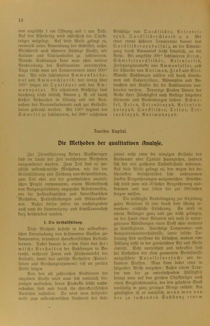 12 Don uiii]cfä()i- 1 cm Cffmiiifl unb 1 mm “Xirtc. ben 9(ibcftiing mivb id)lii'ülidj bcr übiott« tvögci- (uifflcli'flt. 9liif btefe SBcife gelingt eö, coentneü unter Wnmenbung bes ©cbläfcö, mifecr 93leid)Iorib nnd) )d)mcrcr flüdjtige ©toffc, loic itnlinm>^ nnb 9(atrium]'idiat 511 inblimiercn. iliand)c Snb)'ton5cn tann ninn of)iie mcitere 9>orbevcitung bcr ©ublimntion untermerfen. 'Sn^u rcid)t mon mit Semperntnren unter HUO® mtö. ÜUü erfte inbtinrieren 9t m m 0 n t a r b 0 ■=> n a t nnb 9t m m 0 n d) l o r i b; nur toenig über lüüo folgen bic Cj-alfänrc unb bn^S 9t m in 0 n 0 i’ n t a t. 2)ic erhaltenen 93efd)tögc jinb bnrd)nicg teidjt lö‘31ich, tönnen §. 93. oft burd) blofjC'5 9tnt)aiid)en in i3öfung nnb mit 9tnö^ nat)mc beei 9tmmontarbonati5 and) jnr Äriftntti* fation gebradjt luerben. 93ei 150« beginnt bcr 0d)mcfct 311 fnblimicrcn, bei 200“ erfdjeinen 53cfd)täge oon £l n c d f i t b c r, 9t r f c n t r i 0 j; i) b, £1 u c d f i t b c r d) 10 r i b u. a. 93ci einer etioa» t)öt)ercn Temperatur tommt ba§ u c d f i t b e r 0 j 1) b u t f Q13, an ber ©d)loär»> 3ung burd) 9tmmoniaf teid)t tcnntlid), an bie Öteitjc. 93ei ungefähr 300“ fubtimicren ©clcn, © d) 10 c f c t g u c d f i I b e r, 9t r f e n f u I f i b, 3crfc^ungsprobntte oon 9tnimonfuIfat, nnb bie (St)toribc Oon 9t n t i nt 0 n, 3 i 0 f nnb 931 c i. i0ianchc ©ubftan3cn müffen erft burd) ßrloär«» men mit ©atpeterfäure, 9tbbampfen unb 93e* feud)ten mit 9Baffcr für bic ©ubtimation oor^ bereitet merben. Derartige ißroben tonnen ber JRcihc it)r‘cr '5Iüd)tigfcit nad) 9tnftügc fotgenber G^temente nnb 93erbinbungcn liefern: ©d)ioc = f e t, © c t c n, © c l c n b i 0 5 p b, 9t r f c n f e 5= q u i 0 y l) b, C u e d f i t b c r, T e 11 n r, Tel* t u r b i 0 i' i) b, 9t n t i nt 0 n 0 51) b. Sroeites Kapitel. Die HXetljoben bcr qualitatiocn Hnolqfc. 3ur 3öentifi3ierung tteiner ©toffmengen finb im itanfe ber 3c*t ocrfd)iebene 9Jiethoben an^gearbeitet loorbcn. 3nm Xcit finb e^^ fpe=» 3ififd) mifrod)emifd)c 93tcthobcn, mie bic ber Strifialtfältung unb 3ö>-‘t>nng oon 03efpinftfafern, 3um Teit ober an» bcr geioüt)ntid)cn analpti* fd)en 93ra);i‘o entnommene, einem ülJtinbcftmaf) Oon 9tuögangöfubfton3 angepapte 9trbeit»meifcn, loie bie fpcftroffopifd)en nnb totoriffopifd)en ’91tctt)obcn, ipertenförbungen nnb (Stühveattio^ neu. 9tuf3er biefen folien im nad)fotgcnbcn and) nod) bic 2umincf3en3* unb .sltapiltaranatpfe tnr3 befd)rieben loerben. I. HtiftanfäKung. Dicfe ältcthobc beftel)t in ber mitroffopi^ fd)cn Unterfud)ung oon beftimmten ©toffen 311^ fommenben, befonberä d)arafteriftifd)en ittiftall=» formen. Dabei fommt in erfter IMnie boä d)e=* m i f d) c 93 c r h a 11 e n ber ©ubftansen in 93c-» trad)t, ioät)renb imö 3'^äd)cmointet bcr Islrifittüc, foioic ba» optifd)c 93crhattcn (tpotari* fation nnb 93rcd)ungöcjeponent) erft on 3iücitcr ©teile folgen. 93on ben oft 3ahlrcid)en 9ieattionen ber cin3elnen ©toffe loirb man fid) natürlid) bic= ienigen an0fud)cn, beten 93robufte leicht ioat)r=' nct)mbar finb unb burd) it)r charattcriftifd)cö 9tuöfchcn nuffollcn. ©0 loirb man bcifpiel§» 3ium^ nid)t ctloa bie lüin3igeii Äriftolle be§ ftarbonatö ober Cj’ütatö t)cran3iehen, fonbern fid) ber oiel größeren ©ulfatfriftalle bebienen. 9tuf biefe 9l'eife gelingt e§, ben toegen beg be=» fct)röntten 63efid)t0felbcg fel)r unbequemen ftarfen 93ergröficrnngcn anä3nlocid)en. ®eiuöhu= lid) loirb man mit 50fod)cr 93ergröf)erung amj= tommen unb nur feiten bi^3 3ur 200fad)cn [teigen müffen. Die ioid)tigftc 93orbcbingnng 3UC Gt3iclung guter liHefnltatc ift eine burd) ftete Übung er» tüorbenc rcid)lid)e Erfahrung. ©0 mirb c^ einem 9tnfängcr gou3 unb gor nidft gelingen, an bcr §anb einci? 9tttantcn mit nod) fo natur* getreuen 9lbbilbungcn einen ©toff oI)nc meiterC'» 311 ibentifi3icren. Unrichtige Demperatur» unb SfonsentmtionsOcrhältniffc, foioic fatfd)e Do» fiernng finb meifteng bie Urfachen, toanim eine 3ältnng nid)t in bcr gcioünfd)ten 9trt nnb 9i3cifc eintritt. ©ct)r oortcilt)aft unb inftruftio finb bei Ginhaltcn bcr eben genonnten 93crhältniffc an§gcführte iparaltetoerfuchc mit bc» fannten ©toffen. 9Jtan tonn babei ettoa in folgcnbcr 9L'cife oorgehen: 9lu[3cr einem Drop» fett oon ber 31t unterfudfenben ^tüffigfeit bringt man auf ben gleid)cn Dbiefttröger nod) einen 93ergIcid)^tropfen, ber ben gefuctiten ©toff oorlöufig in gou3 geringer 'äJicngc entf)ölt. 9tm günftigften ift cS natürlich, locnn man oon