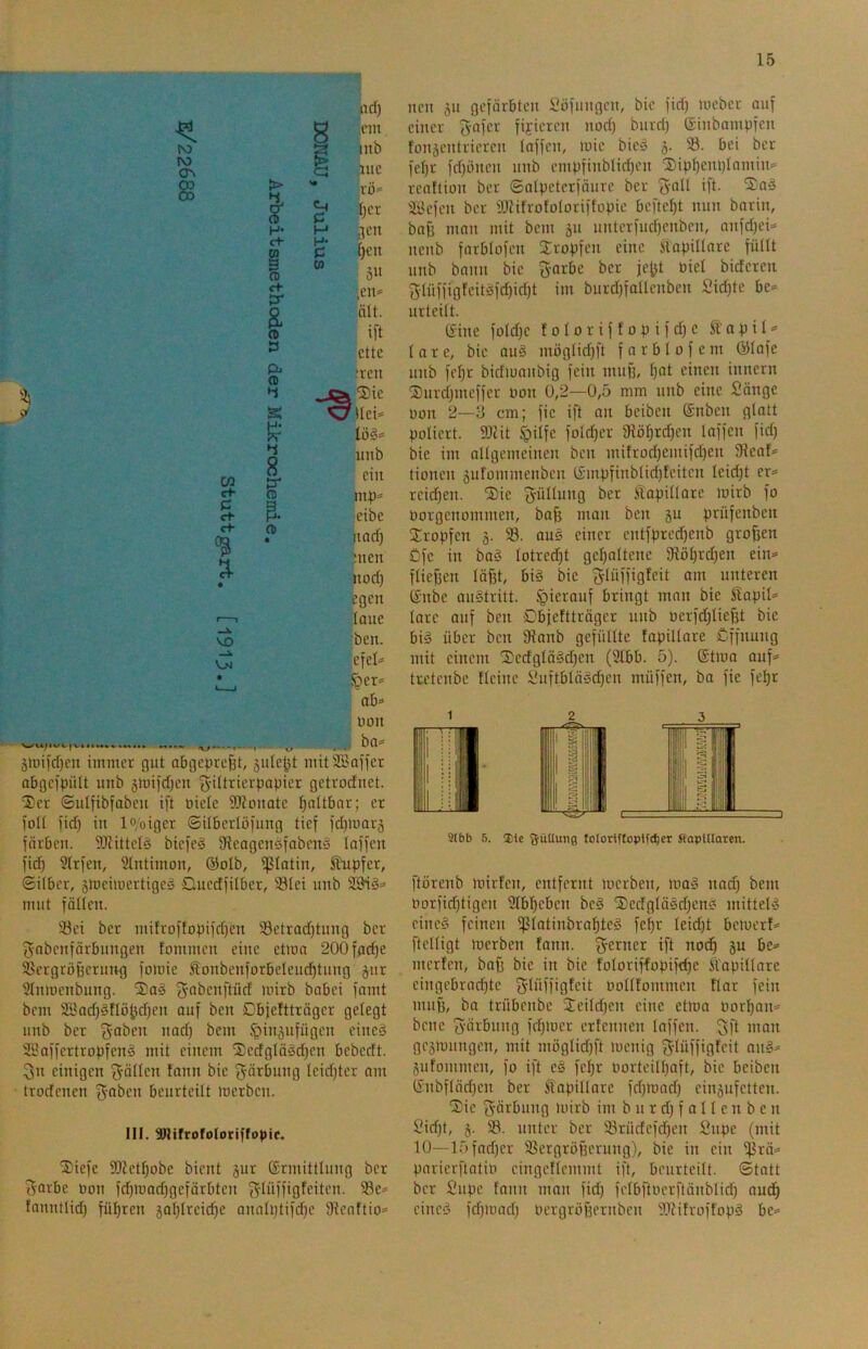 ad) 8 ™' ro g inb ro § .nie § > '* ro* ^ l)cr H* £+ Ui H gen p [)en % “ gu C+ tr ,en* a (D ält. ift Ö ette Di <0 :ren s ^Sie Otlei* lög* 4 unb w 8 tr ein ct- P rt- re a mp* eibe ct re • nad) • men nod) egen 1 1 laue VD ben. Vjj efel* • ^er* ab* Don . ba* ä>Dild)eu immer gut abgeprefit, sulcht mitSöoiier abgcipült unb §mi)d)cn 3’iftJ^icrpopicr getrocfnet. :£'Cr ©ulfibfobcu ift Oictc 9J?onatc ^altbor; er folt )id) in lo/oigcr ©übcrlöiiing tief idjmarj färben. 3KitteIö bicfe^ fReogensfnbcnS laffen fid) 3lrfen, Stntimon, @oIb, ißlatin, Jhipfer, ©itber, smeimertigeä Quedfilber, 93Iei nnb 2Biö= mnt fätten. S3ei ber mitroftopifd)en 93etrad)tnng ber fj-nbenfärbungen fommen eine ctma 200fad)e 58ergröBcrnng fomic Sonbenforbelenc^tnng jur 3tnmenbung. ^obenftüd mirb babei famt bcm SEBad)§nö^d)en auf ben Objeftträgcr getegt nnb ber 31*affertropfcn§ mit einem '2;edgtä§d)en bcbedt. einigen gälten fann bic f^ärbung teidjter nm trodenen 3’0i>en beurteilt merben. III. Snifrofoloriffopic. Diefe 95?etf)obc bient gur ßrmittinng ber ?5orbc üon fcl^madjgefärbten g’^üffiofciten. 58e* fanntlid) fiü^ren gat)treid)e analptifdje 9tcnftio= ncn gn gefärbten Söfnngen, bie fid) meber auf einer ^-nfer figiercn nod) bnrd) ©inbampfcn fongentricren taffen, luic bieö g. S. bei ber fct)r fdfönen unb empfinbtid)en '3)ipt)em)tamin= rcnftion ber ©atpctcrfänrc ber 'Jall ift. tSaö äüefen ber iOlifrofotoriftopie beftct)t nun barin, bafj man mit bem gn nnterfnd)cnbcn, anfd)ei=» nenb farblofen tropfen eine Slapiltnre füllt unb bann bie 3-arbe ber je|jt üiel bideren f5tnffigteitöfd)id)t im burd)faüenben Sid)tc bc^= urteilt. Gine foId)e f o I o r i f f o p i f d) c St' a p i t «= t a r c, bie au§ mögtidjft f a r b l o f e m QMafe unb fet)r bidiuanbig fein muf), t)nt einen innern S)urd)meffer non 0,2—0,5 mm unb eine Sänge Don 2—3 cm; fie ift on beiben ©nbeit glatt poliert. 3)tit ^itfe fotd)er 9löt)rd)en laffen fid) bie im altgemeinen ben mifrod)emifd)en 5Heaf= tionen gufommenben (Smpfinblid)teiten teid)t er= reid)en. Sie f^üttung ber Stapittare Joirb fo Dorgenommen, ba^ man ben gu prüfenben tropfen g. 93. aug einer entfpredfenb großen ßfe in baö totred)t get)nltene 91öt)rd)en ein* ftiefjen täf3t, bi§ bie fS'Iüffigteit am unteren (£nbe austritt. hierauf bringt man bie Stapit* lare auf ben Cbfeftträger unb Derfd)tiefjt bie big über ben 9ianb gefüllte fapillare Öffnung mit einem l£cdglägd)en (2lbb. 5). ®tma auf* trctcnbe Heine Suftbläsd)en müffen, ba fie fel)r 2lbb 5. ®le 5üUu>i0 loIortftoplf(^er fiapUIaren. ftörenb lüirfen, entfernt merben, mag nad) bem Dorfid)tigen 3lbl^eben beg ®edgtägd)eng mitteig eineg feinen ^latinbraf)teg fel)r leid)t bemerf* ftelligt merben fann. f^erner ift nod^ gu be* mcrfen, bafi bie in bie foloriffopifd)e Sl'apitlare eingcbrad)te S'liiffiGfcit Doltfommen flar fein muf), ba trübcnbe Scildfen eine etma Dor^an* bene fyärbung fd)mer ertennen laffen. f>ft man gegmungen, mit möglid))‘t menig fylüffigfcit nug* gufommen, fo ift eg fel)r Dorteill)aft, bie beiben (Snbfläd)en ber kapillare fd)mad) cingufetten. Sie f^örbung luirb im b u r d) f a 11 e n b e n Sid)t, g. 93. unter ber Srüdefd)en Snpe (mit 10—15fad)cr 93ergrö6erung), bie in ein Ißrä* pnrierftatiD eingetlemmt ift, beurteilt, ©tatt ber Supe fann man fid) felbftDerftänblid) auc^ eineg fdfmad) Dergröffernben Wifroffopg be*