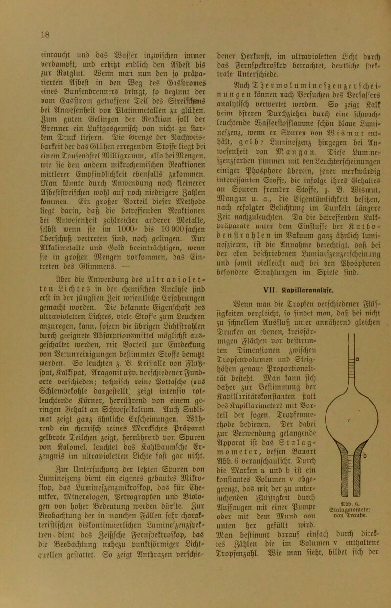 eintou(^t unb ba§ SSnifer iitätoifd^en immer öerbampft, unb er^i^t enblic^ ben ?lfbeft bi§ jur Oiotglut. SSenn mon nun ben fo pxäpa^ rierten Slfbeft in ben 3Beg be^ ©ngftromcä eine§ SSunfenbrennerg bringt, fo beginnt ber oom ®aSftrom getroffene Seit be§ ©treifd)«Jig bei Slnioefentjeit oon ißlotinmetaUen ju glühen. 3um guten Qfelingcn ber 91eaftion foll ber 23renner ein Suftgaggemifd) üön nid^t gu ftar^ fern Srucf liefern. ®ie ©rcnge ber barfeit ber ba§ 65Iiit)en etrcgenben Stoffe liegt bei einem jCaufenbftelSIZinigramm, oifo beiSKengen, mie fie ben anbern mifroc^emifc^en fKeaftionen mittlerer ©mpfinblic^feit ebenfalls gufommen. aJZan fönntc burd) 5tnioenbung no(^ fleinerer 2Ifbeftftreifd)en mo^I auf no(^ niebrigere fommen. Sin großer 58orteiI biefer fütetßobe liegt barin, baß bic betreffcnben fReaftionen bei Sfntoefenfieit gal)lreid)er anberer SJletalle, felbft menn fie im 1000= bis 10 000 fachen Überfdjuß oertreten finb, nod) gelingen. 9?ur SHfalimctalle unb ®oIb beeinträdjtigen, menn fie in großen Mengen oortommcn, boS ®in= treten beS ©limmenS. — Über bie 2Inmenbung bcS u 11 r a o i o I e t = t e n Ü i d) t e S in ber djemifdjen Stnat^fe finb erft in ber jüngften geit mefentlid)e Srfoßrungcn gemotzt morben. ®ie befannte Sigenfcßaft beS uttraoioletten £id)teS, oiele Stoffe gum Seucßten anguregcn, fonn, fofern bie übrigen Sid)tftraßlen burcß geeignete SIbforptionSmittel möglid)ft auS= gefcßattet merbcn, mit Vorteil gut Sntbedung Don Verunreinigungen beftimmter Stoffe benupt merben. So leudßten g. 33. Äriftalle üon f5Iuß= fpat, ^alffpat, 3Iragonit ufm. üerfdjiebener gunb= orte oerfdjiebcn; tecßnifd) reine Vottofdje (auS Scßlempefofile bargefteltt) geigt intenfio rot* leucßtenbe Corner, ßerrüßrenb Don einem gc= ringen ®et)att an Scßmcfeltalium. 3Iucß Subli* mat geigt gang äfinli^c Srfdjeinungen. 3!Bäß= renb ein cßemifd^ reineS fIRcrdfcßeS fßröparat gelbrote 2:eildßen geigt, ßerrüßrenb Don Spuren Don ^olomel, leudjtet baS iloßlbaumfcße Sr* geugniS im ultraDioIetten Sid)tc faft gor nid)t. 3ur Unterfudßung ber leßten Spuren Don fiuminefgeng bient ein eigenes gebautes füiifro* ffop, baS Suminefgengmifroftop, boS für Sße* mifcr, SRineralogen, ^etrogropi^en unb SBioIo* gen Don ßo!^er S3ebeutung merbcn bürfte. 3'^^ 33eobacßtung ber in mand^en fällen feßr djarof* tcriftifdßcn biSfontinuierlid)en Sumincfgcngfpef* tren bient baS gfernfpeftroffop, boS bic 33eobad)tung noßegu punftförmiger Si^t* quellen geftattet. So geigt 3lntßragen Derfdßie* bcner §erfunft, im ultraDioIetten £id)t burdl) baS gernfpcftroffop betrocßtct, beutticße fpef* trolc Unterf(^iebc. 9ludE) 2 ß e r m 01 u m i n c f g e n g e r f ^ e t* n u n g e n fönnen nocß Verfudjcn beS SSerfafferS anolptifdß Dcrmertct merbcn. So geigt Mf beim öfteren ®urd)gießen burd) eine fd)mad)* leud)tcnbe 3BofferßoffIomme fd)ön blaue Sumi» ncfgcng, menn er Spuren Don 3SiSmut ent* ßält, gelbe Suminefgeng hingegen bei 3tn* »Dcfen^eit Don 3R a n g a n. ®iefe Suminc* fgengfarben ftimmen mit benSeud)terfd^einungen einiger ißßoSpßore überein, jener merfmürbig intereffonten Stoffe, bie infolge ißreS ©e^oIteS au Spuren frember Stoffe, g. 33. SBiSmut, 9Rangan u. a., bie Sigentümlicßfeit befißen, nod) erfolgter Velid)tung im ©unfein längere 3cit nad)guleud^ten. ©a bie betreffcnben Stolf* präparote unter bem Sinfluffe ber a t ß o * ben ft roßten im 33ofuum gong äßniid) lumi* nefgieren, ift bie 3tnnaßme bered)tigt, baß bei ber eben befd)ricbenen £uminefgcngerfd)cinung unb fomit DicIIeicßt aud) bei ben ißßoSpßoreu befonbere Straßlungen im Spiele finb. VII. Slapillaranolpfe. 35>enn man bie ©ropfen Derfd)iebener ^lüf* figfeiten Derglcicßt, fo finbet man, boß bei nießt gu fcßnellem SluSfluß unter annäßernb glei(ßen ©rüden an ebenen, IreiSför* migen f^täcßcn Don beftimm* teil ©imenfionen gmifd)cn ©ropfenDoIumen unb Steig* ßößen genoue fßroportionali* tat befteßt. 9Ran lann fid) boßer gur 33eftimmung ber fopitlaritötSfonftanten ftatt beS Ä'apillarimcterS mit 3Sor* teil ber fogen. ©ropfenme* tßobe bebienen. ©er bobei gur SSermenbung gelongenbc ^pporot ift boS S t n I o g * m 0 m e t c r, beffen Vouort 3lbb. 6 Deronfd)aulidßt. ©urd) bic 3Rorfcn a unb b ift ein fonftanteS 33oIumcn v abgc* grengt, baS mit ber gu unter* fud)cnben f^Iüffigfeit burd) 9luffougen mit einer ober mit bem fOlunb Don unten ßer gefüllt mirb. Wan beftimmt barauf einfad) burd) bircf* teS 3äßlen bic im SSoIumen v entßaltcne ©ropfengaßl. SSie man fießt, bilbet fieß ber mb. 6. etniaginomcter oon ItQube.