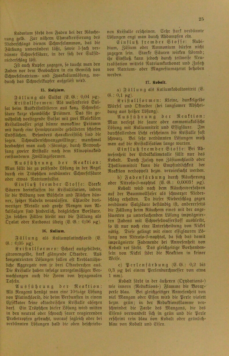 ft'abmium förbt ben bei ber 3lQurf)C>‘ vung gelb. 3ur nä^eni (Stiaratterifierung be^ 9iicbetfd)Iag§ bienen ©d)tDe[eIammon, boö bie Färbung unöeränbert läfet, foJuie 5 fad) üer^’ biinnte ©d)lDefeIfäure, in ber fid) ber ©iilfib* nieberfd)lag löft. 3ft and) Ä'ui)fer jugegen, )o tand)t man ben traben öor bcm 58eobad)ten in ein ®emi)d) öon Sc^mefelnatriurn» unb 3l}®ttfaliumlö)nng, mo* burd) baä ©c^mcfelfu))fer anfgelö)t mirb. 15. Sioljiuin. ^ifäUung al§ ©ultat ((£.©.: 0,04 \ig). Ä'riftallformen: 2ll§ mafierfreieg ©ul^ fat beim 2lu§triftalli)ieren au§ fon^. ©^mefel= l'äure turje r^ombifdte ißriämen. ®a§ ti>’>^ 0^“’ mö^nlic^ üotliegenbe ©ulfat mit gmei SJloIefülen ^iftallma))er geigt bünne monotline ißri^men mit burd) eine §emit)t)ramibe gebilbeten fc^iefen (£nbftöd)en. 95e)onberg c^oralteriftifd) finb bie logen. Sc^njalbenfd)monggnnlIinge; manci^mal beobachtet man ond) Xförmige, burdh SSer)oad)= fung gtoeier Stiftallc nad) bcm ütIinot)inafoib cntftanbcncn 3tt’iIiing§tormen. Sluäfühi^ung ber 9ieaftion: 9Kan fällt bie gu fj^üfenbe fiöfung in ber Siegel burch ein Xröpfd)eu nerbünnter ©d)mcfelfäure ober etmaä Siatriumfulfat. ©influfe frembcr ©toffe: ©tarfe ©äuren beeinflnffen bie Ätiftollifation, inbem fic bie 93ilbung bon 33üfcf)eln unb f^Iäi^en bün^» ncr, fbi^er Siabeln üeranlaffen. Shiocibe brei* mertiger SJietalle unb gro^e SDiengen üon 211= falifalgen finb l)inbcrlidh/ be§gleid)en SSorfäure. 3n folchen bleibt nur bie Fällung al§ Djalat ober Karbonat übrig (@. ®.: 0,06 |.ig). 16. Salium. Fällung al§ Salinmplatinthlorib (®. &.: 0,05 fig). Äriftallformen; ©d)arf auSgcbilbcte, gitroncngelbe, ftarf glängenbe Dftaeber. 2tu^ fongentrierten Söfungen fallen oft !leeblattäl)n= liiihe 2tggregate bon je brei Dttaeberd)en au§. Sie ^iftallc haben infolge unregelmäßiger SSer= macßfungen ouch bie bon ^cjngonalcn 2!afeln. 21 u ä f ü h c u g e c Sleaftion: 2ll§ 9leagen§ benüßt man eine lOo/oige Söfung bon ipiatinchlorib, bie beim SSerbunften in einem Sffiftator feine oftaebrifd)en Slriftalle abfeßcn barf. ©in Srößfdhen bicfer Söfung toirb mitten in ben neutral ober fchtoad) fauer reogierenben if^robetropfen gebracht, morauf foglcid) ober bei berbünnten Söfungen halb bie oben bef(^riebe= neu Shiftallc crfd)eincn. ©ehr ftarf berbnnntc Söfungen engt man burch 2lbbamt)fcn ein. ©influß frembcr ©toffe: 9lubi= bium, 3äfium ober 2lmmonium bürfen nidht gngcgen fein, ©tarfe ©äuren loirfen ftörcnb; il)r ©inflnß fann jebod) bur(^ teilmcifc 2icu= tialifation mittels Scatriumfarbonat unb 3uf“& bon 2iatiium= ober SDiagnefiumogctat bcßoben mcrbcn. 17. ftobolt. a) (Fällung al§ Äaliumfoboltonitrit (©. 0,1 fig). Ä'riftallformen: Heine, bunfelgelbe SBürfel unb Dftaeber (bei langfomer 2lbfchei= bung auö Söfung). 21 u § f n h t it b g ber 9i e a f t i o n : SDian berfcßt bie faure ober ammoniafalifche Söfung mit ^alinmnitrit unb ©ffigfäure. 3^ burchfallenben Sid)t erfchcinen bie fxiftalle faft fdhmarg. Sei feßr berbünnten Söfungen muß man auf bie Hiftallifotion lange toarten. ©inflnß frember ©toffe: Sei 2lb= toefenheit ber ©rboltalimetolle fällt nur baä Jft'obalt. ®urdh 3bfa^ bon 3öfibmchIorib ober Shb^tibmnitrit 'fann bie ©mßfinblidhfeit ber Sieaftion oerbofjßelt begm. berbierfaeßt merben. ■ b) gtt^ebfärbung burch 9läud)erung ober 9Zitrofo=ß=naßhtol (®. ®.: 0,0003! )xg). Äobalt mirb nadh bem Siäudherberfahren ouf ber Saumtnollfafer al§ fdhmarger 2Jieber= fi^lag erhalten. ®a biefer 9?ieberf(^lag gegen berbünnte ©algfäure beftänbig ift, anbererfeit§ bie 3ötlu60 beim Släuchem eine§ mit ber ange= fäuerten gu unterfudhenben Söfung imprägnier« ten 3“ben§ mit ©chmefelmafferfloff au^blcibt, fo ift nur nodh eine Unterfdheibnng bon ?iidel nötig. ®iefc gelingt mit einer effigfauren Sö= fnng bon 2Jitrofo=ß=naphtol, ba fi(h baä bamit imprägnierte fjabenenbe bei 2Inmefenheit bon Kobalt rot färbt. S)a§ gleicßgeitige Sorl)anben= fein bon 2?idel ftört bie JReaftion in feiner SBcifc. c) iß e r l e n f ä r b n n g (©.©.: 0,2 bi§ 0,3 |.ig bei einem ißerlenburd)meffer bon etma 1 mm). Kobalt färbt in ber äußeren (Dfpbation^«) mic innern (9iebuftion§=) flamme bie Soray« perle blau. Sei gleidh8ciii0ß^ 2lnmefenheit bon biel SWangan ober ©ifen mirb bie ißerlc biolett begm. grün; in ber Sfebuftiongflammc ber« fd)minbct bie beä 3[)^a^gan§, bie be» ©ifeng bermanbelt fidh in grün unb bie ißetfe erfd)eint rein blau bon Kobalt ober grünlid)« blau bon Kobalt unb ©ifen.