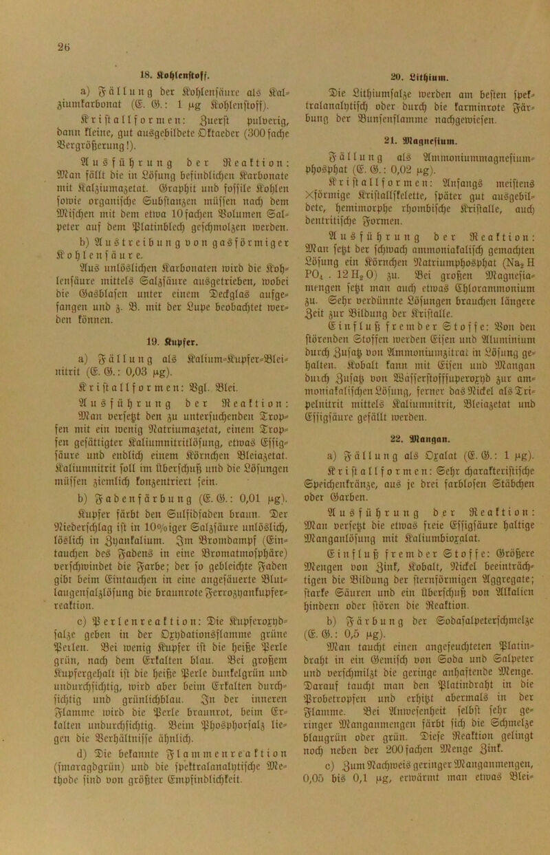 18. llo^Icnftoff. a) 5 ä H u u g ber ^^ofjlcnlnuvc als Sal* ^iumtorbonat (®. 1 fig Io:^Ienftoffj. ^ r i ft 0 n f 0 r m e n: S^erft pulüerig, bann fletnc, gut ou^gcbübetc Dftaeber (300fad)c SScrgrö^crung!). 2lugfü!^rung ber 3ieaftion: SKan föllt bic in Söfung 6efinbtid)cn S^arbonatc mit Saijiumoäetat. @rapf)it unb foffile Äot)Ien fomie organifd}c ©nöftan^en muffen nac^ bem 9D'tifd)en mit bem etma lOfadjen Volumen ©al=> peter ouf bem ißlatinbled^ gefdjmoljen merben. b) 2tuötrei&ung üon gasförmiger Äo^Ienfäure. '3IuS untöSlid^en Karbonaten mirb bie Kol)» Icnföure mittels ©aläföure auSgctrieben, toobei bie ©aSblafen unter einem 2)edglaS aufge» fangen unb 33. mit ber Supe bcobad^tet loer» ben fönnen. 19. Kupfer. a) ö I f u n g alS KaIium»Kupfer»33lei» nitrit (®. &.: 0,03 ng). K r i ft a n f 0 r m e n: S3gl. 58lei. 3IuSfüI)rung ber fReaftion: SRan oerfegt ben 5u unterfud)enben Srop» fen mit ein toenig ^Zotriumajetat, einem Srop» fcn gefättigter Kaliumnitritlöfung, etiuaS ©ffig» föure unb enblid) einem Körnd)en SSIeiaäetat. Kaliumnitrit foll im Überfd)iif3 unb bic Söfungen muffen sicmlid^ fonäentricrt fein. b) a b e n f ä r b u n g (®. : 0,01 ng). Kupfer färbt ben ©ulfibfobcn braun. S)er 9Heberfd)lag ift in lOo/oiger ©algfourc unlöSlid), löelicg in 3gaHfötium. S3rombampf (@in» tauchen beS f^abcnS in eine 33romatmofpgäre) oerf^minbet bie f^arbe; ber fo geblcid^te f^oben gibt beim Gintaud^cn in eine angefäuerte 93lut» laugeufaljlöfung bie braunrote S'etroäpöofupfer» reaftion. c) 33etIenreaftion: ®ie Kupfcrojpb» faljc geben in ber DfpbationSftomme grüne ipcilen. Sei toenig Kupfer ift bie gei^e Ißcrle grün, nad) bem ©rtalten blau. Sei großem Kupfergegalt ift bie geiße Serie bunfelgrün unb unburd)fid)tig, loirb aber beim Srfalten burd^» fid)tig unb grünlidjblau. ;2|n ber inneren f^lammc loirb bie Serie braunrot, beim ®r» falten unburd)fidjtig. Seim Si)o^pl)orfal5 lie» gen bic Scrl)ältniffc ägnlid). d) ®ic befannte f^lammenrea ftion (fmoragbgrün) unb bie fpettralanalptifdje 9Re» tpobe finb oon größter ©mpfinblidpfcit. ttO. Sitpium. 3)ic Sitpiumfalje loerben am beften fpef» tralanalptifdp ober bur(^ bie farminrote fjör» bung ber Sunfcnflamme naepgemiefen. 21. ^tannefium. 3' ä 11 u n g als 3lmmoniummagnefium» ppoSppat (®. : 0,02 jxg). K r i ft a 11 f 0 r m e n: 2tnfangS meiftenS Xförmige Kriftallffelette, fpätcr gut auSgebil» bete, pemimorppe rpombifdpe Kriftalle, aud) bcntritifdje formen. 3luSfüprung ber Seaftion: 9Rau fegt ber fd)rt)ad) ommoniafalifcp gemailten Söfung ein Körm^en 9?atriumppoSppat (Na2 H POi . I2H2O) 5U. Sei großen SRognefia» mengen fegt mon aud) etioaS Splorammonium ju. ©epr oerbünnte Söfungen braudpen längere 3eit jur Silbuug ber Kriftalle. (Sinfluß frember ©toffe: Son ben ftörenben ©toffen inerben Sifen unb 3lluminium burep äufng üon Stminoniumgitrol in i'öfung ge» palten. Kobalt fann mit (Sifeii unb 5[Rnngan buicp 3ufag Oon 2öäfferftofffuperojpb jur am» moniafalifdjcnSöfung, ferner baS9Jidel alSl£ri» pelnitrit mittels Kaliumnitrit, Sleiajetat unb (Jffigfäure gefällt loerben. 22. SRangan. a) 3 ä 11 u n g alS Ojalat (®. &.: 1 Hg)- K r i ft a 11 f 0 r m c n: ©epr djarafteriftifepe ©peid)enfränäe, auS je brei farblofen ©täbepen ober ©arben. SluSfüprung ber IReoftion; 2Ran oerfegt bie etmaS freie (Sffigfäure paltige Stanganlöfung mit Kaliumbiofalot. ©influß frember ©toffe: ©rößere SRengen oon 3'«^ Kobalt, Ridel beeinträdp» tigen bie Silbuug ber i'ternförmigen Slggregate; ftarfe ©äuren unb ein übcrfd)uß oon 3llfalicn pinbern ober ftören bie Scaftion. b) 3 ö r b u n g ber ©obafalpetcrfdjmclje (©. ©.: 0,5 Hg)- SRan taudpt einen angcfeudjteten S1ü11>'^ brapt in ein ©emifd) oon ©oba unb ©alpeter unb oerfd^milgt bie geringe aupaftenbe SRenge. darauf taud)t man ben ‘ü bie Srobetropfen unb erpigt abermals in ber 3lamme. Sei 2tnioefenpeit felb)t fepr ge» ringer SRanganmengen färbt fid) bie ©djmelje blaugrün ober grün. S)iefe Seoftion gelingt nod) neben ber 200fad)cn SDtenge 3inf. c) 3um RaeproeiS geringer SRanganmengen, 0,05 bis 0,1 Hg/ criüärmt man etioaS Slei»