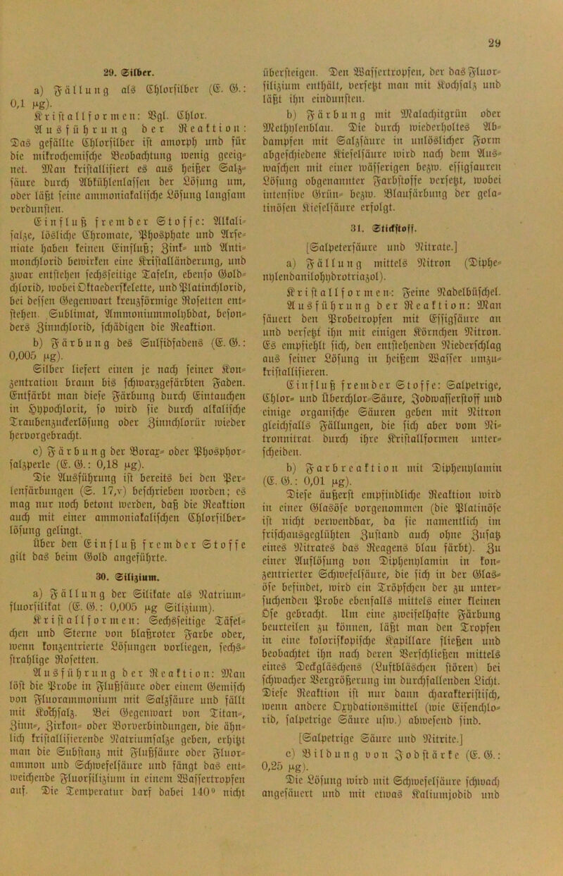 29. 0ifbet. a) ^-äHung Sfjlütiüber (ß. 0,1 fig). r i i't a U10 t tu c n: SSgl. ßljloi. 91 u ö f ü I) r u u g bet 3i e o £ t i o n : gefätlte (ir)Ior)iIber ift amorph unb für bie tuifrod)cmifdje Scobadjtung toeitig gceig»- net. 9J£an friftaltifiect e§ au§ £)ei^er fällte biird) 'ät&tüblenlaffeu bet Söfuiig um, ober läßt feilte auituoninfaItfd)e üöfuitg latigfaui üerbuufteu. ß i u f I ii ß f r e Ul b e r © t o f f c: SUtali» falje, lüslidje ßßromate, ißßogßßate unb 9lrfe== uiote ßabcu £etueu ßiuftuß; 9tnti=» uiond)torib beioirfcu eine i^Tiftatlänberuug, utib äiuat entfteßeu fed)§feitige S^afeln, ebettfo ®oIb‘= djtorib, U)obeiD!taeberffeIette, unbißlotincßlottb, bei beffcu ©egenmatt freugföttnige Stofetten ent* fteßeu. ©ublimat, Stmnioniummolßbbat, befon^ berö 3i”>'^^orib, fcßäbigcn bie 9£eaftion. b) 3’ ä r b u u g be§ ©ulfibfabeuS (®. ©.: 0,005 Hg)- ©Uber liefert einen je nad) feinet fon=* äentration braun biä fdßmarggefärbten ßntfärbt man biefe f^ärbung butcß ßintaud^en in §i)ßo(^Iorit, fo mirb fie burd) atfalifd)e Sranbenäiiderlöfnng ober 3i»>^d)forür miebet ßerüorgcbrad)t. c) g- ä t b n n g bet 58oraj=> ober ifjßo^pßor^ fatjperlc (@. : 0,18 Hg)- Sie 9tu§füßtung ift bereite bei beit ißet* tenfärbungen (©. 17,v) befdjrieben motben; c§ mag nur nocß betont mcrben, baß bie Sieaftion and) mit einet ammoniafatifcßen ßßlorfilber* löfuiig gelingt. über ben ßtnfluß frember ©toffe gitt ba§ beim ©olb angeführte. 30. 0Ui3ium. a) Fällung ber ©itüate al^ 9Jatriuni=> ftuorfilifat (ß. ©.; 0,005 Hg ©iliäium). Är ift aII f 0 r inen: ©edj^feitige jCäfet* djen unb ©teme üon btaßroter ober, menn tonjentrierte Söfungen oortiegen, fed)§* ftrohUge fRofctten. 9t n 3 f ü h r u n g ber fR e a f t i o n: 9Jian löft bie ifJrobe in g-Iußfäure ober einem ©eniifcß üon f^tuorammonium mit ©atjfäure unb fällt mit SiVdjfalj. 5öei ©egcnmart üon Sitarn, 3inn^ 3i^füu= ober '.öorüerbinbungen, bie äßn^ lid) friftattifiercnbe 9?atrinmfatäe geben, erßi^t man bie ©ubfianj mit ober 5tnor= amnioii unb ©d)mefelfänre unb fängt baö ent= meid)enbe f^fuorfilijium in einem 2Baffertropfen auf. Sie Semberotur barf babei 140“ nid)t überfteigcn. Sen SBaffertropfen, ber baä 3'toor* fitijinni enthält, uerfeßt man mit ilodtfalj unb läßt ihn einbunften. bj 3' ö r b u n g mit 9Ralad)itgrün ober SRethhIenblon. Sie burd) miebcrholted 9tb^ bompfen mit ©aljfäure in unlöölid)er 3otm nbgefrijiebene .ftHefcIfäure mirb nad) beut 9luö» mafd)en mit einer mäfferigen bcjm. effigfauten Söfung obgenannter ^arbftoffe oerfeßt, mobei intenfiüe ©rün* besm. 93laufärbnng ber gcla* tinöfen Sliefelfäure erfolgt. 31. 0ti(fftoff. [©alpeterfänre unb Diitrate.] a) 3 ö 11 9 mittel^ 9^itron (Siphe= iU)lenbanilohl)brotria5ol). ^r ift aIIf 0 r Ulen: 3eine 9iabelbüfd)et. 9t u ä f ü h r u n g ber e a E t i o n: 9Ran fäuert ben ißrobetropfen mit ßffigfänre an unb üerfeßt ißn mit einigen ^örnd)en IRitron. ßg empfiehlt \id), ben entftehenben 9?ieberfd)tag au§ feiner Söfung in heißem 2Baffer 11111511=« friftattifieren. ßinftuß frember ©toffe: ©otpetrige, ßI)tor» unb Überd)lor=»©äure, ^obmofferftoff unb einige orgonifd)e ©äuren geben mit D^itron gleichfatlä 3öllungen, bie fid) aber üom 9?i=- tronnitrat burd) ißre 5EtiftaUformen unter» fdheiben. b) 3 0 r b r c a f t i 0 n mit Siphem)laniin (ß.©.: 0,01 Hg)- Siefe äußerft empfinbtid)e fReaftion mirb in einer ©tagöfe üorgenommen (bie ißtatinöfe ift nid)t üermenbbar, ba fie namentlid) im frifd)an5gegtühten 3oftanb auch ohne 3ofoß eineg Diitrateg bag ÜReageng btau färbt). 3“ einer 9tuftöfung üon Siphenptaniin in Eon» Sentrierter ©d)mefelfäure, bie fieß in ber ©tag» öfe befinbet, mirb ein Sröpfeßen ber 5U unter» fud)enbcn ißrobe ebenfallg mittclg einer Eieinen öfe gebrod)t. Um eine 5meifelhafte 3ö>-bung beurteilen 5U Eönnen, läßt mon ben Sropfen in eine EolorifEopifd)e Ä'gpillore fließen unb beobad)tet ißn nad) bereu 9Serfd)ließen mitteig eineg Sedgtägd)eng (Suftblägeßen ftören) bei fd)iüad)er SSergrößerung im burdffallenben 2id)t. Siefe 9^eaEtion ift nur bann d)araEteriftif^, menn anbere Di'pbationgmittel (mie ßifend)lo» lib, falpetrige ©äure ufm.) abmefenb finb. [©alpetrige ©äure unb 92itritc.] c) 93 i l b u n g üon 3 0 b ft ä r E e (ß. ©.: 0,25 Hg). Sie Söfung mirb mit ©d)mefelfäure fißmad) ongefäuert unb mit ctmag iS'aliumiobib unb