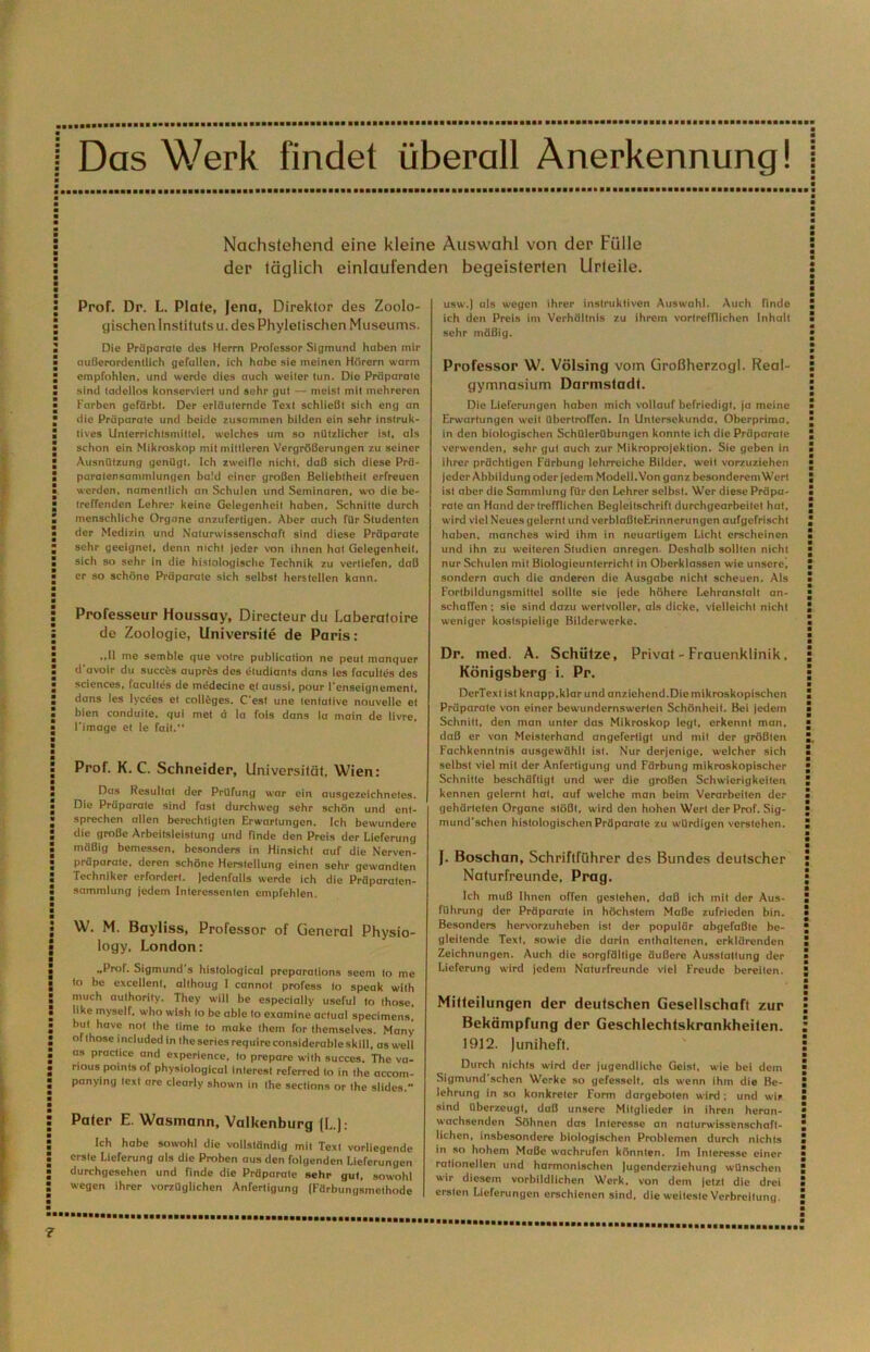 Das Werk findet überall Anerkennung! Nachstehend eine kleine Auswahl von der Fülle der täglich einlaufenden begeisterten Urteile. Prof. Dr. L. Plate, Jena, Direktor des Zoolo- gischen Instituts u. des Phylelischen Museums. Die Präparalo des Herrn Professor Sigmund hüben mir außerordentlich gefallen, ich habe sie meinen Hörern warm empfohlen, und werde dies auch weiter tun. Die Präparate sind tadellos konserviert und sehr gut — meist mit mehreren Farben gefärbt. Der erläuternde Text schließt sich eng an die Präparate und beide zusommen bilden ein sehr instruk- tives Unterrichtsmittel, welches um so nützlicher ist, als schon ein Mikroskop mit mittleren Vergrößerungen zu seiner Ausnützung genügt. Ich zweifle nicht, daß sich diese Prä- paratensammiungcn bald einer großen Beliebtheit erfreuen werden, namentlich an Schulen und Seminaren, wo die be- treffenden Lehrer keine Gelegenheit haben, Schnitte durch menschliche Organe anzufertigen. Aber auch für Studenten der Medizin und .\aturwlssenschafl sind diese Präparate sehr geeignet, denn nicht jeder von ihnen hat Gelegenheit, sich so sehr in die histologische Technik zu vertiefen, daß er so schöne Präparate sich selbst herstclien kann. Professeur Houssay, Directeur du Laberaloire de Zoologie, UniversHe de Paris: ..11 me semble que votre publication ne peut manquer d’avoir du succ^s aupräs des cludiants dans Ics facultes des Sciences, facultes de mtSdecine et aussi, pour l'enseignement. dans les lycees et Colleges. C'est une tentative nouvelle et bien conduite, qui met d la fois dans (a main de livre, l'image et le fall.“ Prof. K. C. Schneider, Universität, Wien: Das Resultat der Prüfung war ein ausgezeichnetes. Die Präparate sind fast durchweg sehr schön und ent- sprechen allen berechtigten Erwartungen. Ich bewundere die große Arbeitsleistung und finde den Preis der Lieferung mäßig bemessen, besonders in Hinsicht auf die Nerven- präparate, deren schöne Herstellung einen sehr gewandten Techniker erfordert. Jedenfalls werde ich die Präparaten- sammlung jedem Interessenten empfehlen. W. M. Bayliss, Professor of General Physio- logy, London: „Prof. Sigmund's histological preparations seem Io me Io be excellent, allhoug 1 cannot profess Io speak wilh much aulhorily. They will be especially usefui lo Ihose. like myself, who wish lo be able lo examine aclual specimens! bul havc not Ihe time lo makc Ihem for themselves. Many of Ihose included in Iheseriesrequireconsiderablcskill, as well as practicc and expcriencc, lo prepare wilh succcs. The va- rious poinls of physiological inleresl referred lo in Ihe accom- panylng Icxl are clearly shown in Ihe seclions or Ihe slidcs. Pater E. Wasmann, Valkenburg (L); Ich habe sowohl die vollständig mit Text vorliegende erste Lieferung als die Proben aus den folgenden Lieferungen durchgesehen und finde die Präparate »ehr gut, sowohl wegen ihrer vorzüglichen Anfertigung (Färbungsmelhode usw.) als weycn ihrer instruktiven Auswahl. Auch findo Ich den Preis im Verhältnis zu Ihrem vortrefflichen Inhalt sehr mäßig. Professor W. Völsing vom Großherzogi. Real- gymnasium Darmsladl. Die Lieferungen haben mich vollauf befriedigt, ja meine Erwartungen weil überlroffen. In Untersekunda, Oberprima, in den biologischen SchUlerübungen konnte ich die Präparate verwenden, sehr gut auch zur Mikroprojeklion. Sie geben in ihrer prächtigen Färbung lehrreiche Bilder, weil vorzuziehen jeder Abbildung oder jedem Modell. Von ganz besonderem Werl ist aber die Sammlung für den Lehrer selbst. Wer diese Präpa- rate an Hand der trefflichen BegleitschrifI durchgearbeitet hat, wird viel Neues gelernt und verblaßleErinnerungen aufgefrischt haben, manches wird ihm in neuartigem Licht erscheinen und ihn zu weiteren Studien anregen. Deshalb sollten nicht nur Schulen mit Biologieunlerrichl in Obcrklassen wie unsere^ sondern auch die anderen die Ausgabe nicht scheuen. Als Fortbildungsmittel sollte sie jede höhere Lehranstalt an- schaffen ; sie sind dazu wertvoller, als dicke, vielleicht nicht weniger kostspielige Bilderwerke. Dr. med. A. Schiilze, Privat - Frauenklinik, Königsberg i. Pr. DerTexI ist knapp,klar und anziehend.Dic mikroskopischen Präparate von einer bewundernswerten Schönheit. Bei jedem Schnitt, den man unter das Mikroskop legt, erkennt man. daß er von Meisterhand angeferligt und mit der größten Fachkennlnis ausgewählt ist. Nur derjenige, welcher sich selbst viel mit der Anfertigung und Färbung mikroskopischer Schnitte beschäftigt und wer die großen Schwierigkeiten kennen gelernt hat, auf welche man beim Verarbeiten der gehärteten Organe stößt, wird den hohen Wert der Prof. Sig- mund'schen histologischen Präparate zu würdigen verstehen. J. Boschan, Schriftführer des Bundes deutscher Naturfreunde, Prag. Ich muß Ihnen offen gcslehen, daß ich mit der Aus- führung der Präparate in höchstem Maße zufrieden bin. Besonders hervorzuheben ist der populär abgefaßte be- gleitende Text, sowie die darin enthaltenen, erklärenden Zeichnungen. Auch die sorgfältige äußere Ausstattung der Lieferung wird jedem Naturfreunde viel Freude bereiten. Mitteilungen der deutschen Gesellschaft zur Bekämpfung der Geschlechtskrankheiten. 1912. Juniheft. Durch nichts wird der jugendliche Geist, wie bei dem Sigmund'schen Werke so gefesselt, als wenn ihm die Be- lehrung in so konkreter Form dargeboten wird ; und wir sind überzeugt, daß unsere Mitglieder in ihren heran- wachsenden Söhnen das Interesse an naturwissenschaft- lichen, insbesondere biologischen Problemen durch nichts ln so hohem Maße wachrufen könnten. Im Interesse einer rationellen und harmonischen Jugenderziehung wünschen wir diesem vorbildlichen Werk, von dem jetzt die drei ersten Lieferungen erschienen sind, die weiteste Verbreitung,