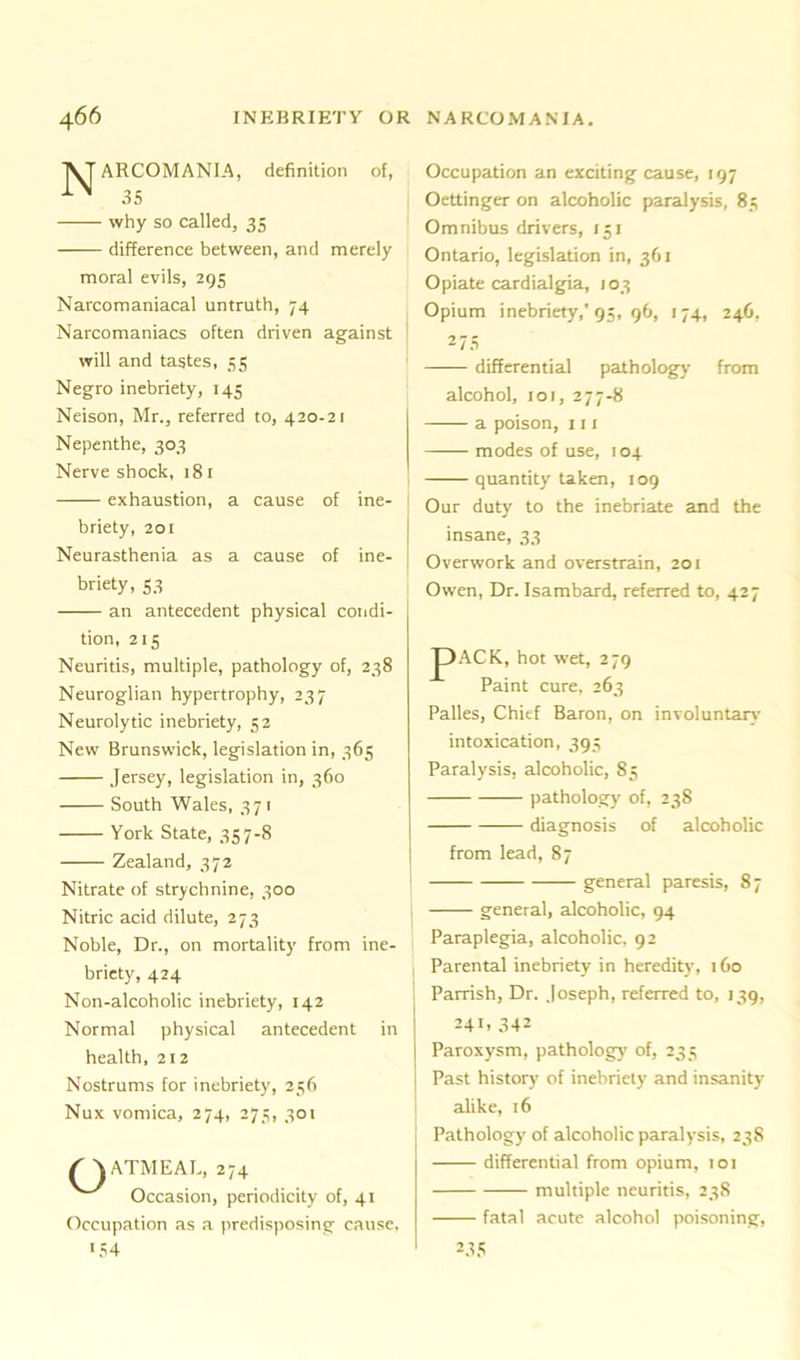 AT ARCOMANIA, definition of, 35 why so called, 35 difference between, and merely moral evils, 295 Narcomaniacal untruth, 74 Narcomaniacs often driven against will and tastes, 35 Negro inebriety, 145 Neison, Mr., referred to, 420-21 Nepenthe, 303 Nerve shock, 18 1 exhaustion, a cause of ine- briety, 201 Neurasthenia as a cause of ine- briety, S3 an antecedent physical condi- tion, 215 Neuritis, multiple, pathology of, 238 Neuroglian hypertrophy, 237 Neurolytic inebriety, 52 New Brunswick, legislation in, 365 Jersey, legislation in, 360 South Wales, 371 York State, 357-8 Zealand, 372 Nitrate of strychnine, 300 Nitric acid dilute, 273 Noble, Dr., on mortality from ine- briety, 424 Non-alcoholic inebriety, 142 Normal physical antecedent in health, 212 Nostrums for inebriety, 256 Nux vomica, 274, 275, 301 ( AATMEAL, 274 Occasion, periodicity of, 41 Occupation as a predisposing cause. >54 Occupation an exciting cause, 197 Oettinger on alcoholic paralysis, 85 Omnibus drivers, 151 Ontario, legislation in, 361 Opiate cardialgia, 103 Opium inebriety,'95, 96, 174, 246, 275 differential pathology from alcohol, 101, 277-8 a poison, 111 modes of use, 104 quantity taken, 109 Our duty to the inebriate and the insane, 33 Overwork and overstrain, 201 Owen, Dr. Isambard, referred to, 427 J)ACK, hot wet, 279 Paint cure, 263 Palles, Chief Baron, on involuntary' intoxication, 395 Paralysis, alcoholic, 85 pathology of, 238 diagnosis of alcoholic from lead, 87 general paresis, 87 general, alcoholic, 94 Paraplegia, alcoholic, 92 Parental inebriety in heredity', 160 Parrish, Dr. Joseph, referred to, 139, 24D 342 Paroxysm, pathology of, 235 Past history of inebriety and insanity alike, 16 Pathology of alcoholic paralysis, 238 differential from opium, 101 multiple neuritis, 238 fatal acute alcohol poisoning, 235