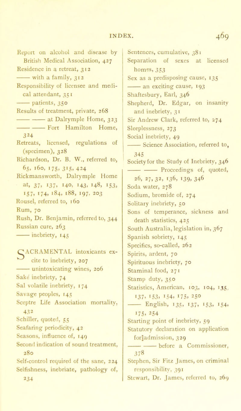 Report on alcohol and disease by British Medical Association, 427 Residence in a retreat, 312 with a family, 312 Responsibility of licensee and medi- cal attendant, 351 patients, 350 Results of treatment, private, 268 at Dalrymple Home, 323 Fort Hamilton Home, 3H Retreats, licensed, regulations of (specimen), 328 Richardson, Dr. B. W., referred to, 65, 160, 175, 313, 424 Rickmansworth, Dalrymple Home at, 37, 137. >4°. >43. 148, 153, 157, 174, 184, 188, 197, 203 Rousel, referred to, 160 Rum, 70 Rush, Dr. Benjamin, referred to, 344 Russian cure, 263 inebriety, 145 OACRAMENTAL intoxicants ex- cite to inebriety, 207 unintoxicating wines, 206 Sake' inebriety, 74 Sal volatile inebriety, 174 Savage peoples, 145 Sceptre Life Association mortality, 432 Schiller, quoted, 55 Seafaring periodicity, 42 Seasons, influence of, 149 Second indication of sound treatment, 280 Self-control required of the sane, 224 Selfishness, inebriate, pathology of, 234 Sentences, cumulative, 38 1 Separation of sexes at licensed homes, 353 Sex as a predisposing cause, 135 an exciting cause, 193 Shaftesbury, Earl, 346 Shepherd, Dr. Edgar, on insanity and inebriety, 31 Sir Andrew Clark, referred to, 274 Sleeplessness, 273 Social inebriety, 49 Science Association, referred to, 345 Society for the Study of Inebriety, 346 Proceedings of, quoted, 26, 27, 32, 136, 139, 346 Soda water, 278 Sodium, bromide of, 274 Solitary inebriety, 50 Sons of temperance, sickness and death statistics, 425 South Australia, legislation in, 367 Spanish sobriety, 143 Specifics, so-called, 262 Spirits, ardent, 70 Spirituous inebriety, 70 Staminal food, 271 Stamp duty, 330 Statistics, American, 103, 104, 133, >37. >53. >54. >75. 250 English, 135, 137, 133, 134, >75. 254 Starting point of inebriety, 39 Statutory declaration on application forjadmission, 329 before a Commissioner, 378 Stephen, Sir Fitz James, on criminal responsibility, 391 Stewart, Dr. James, referred to, 269