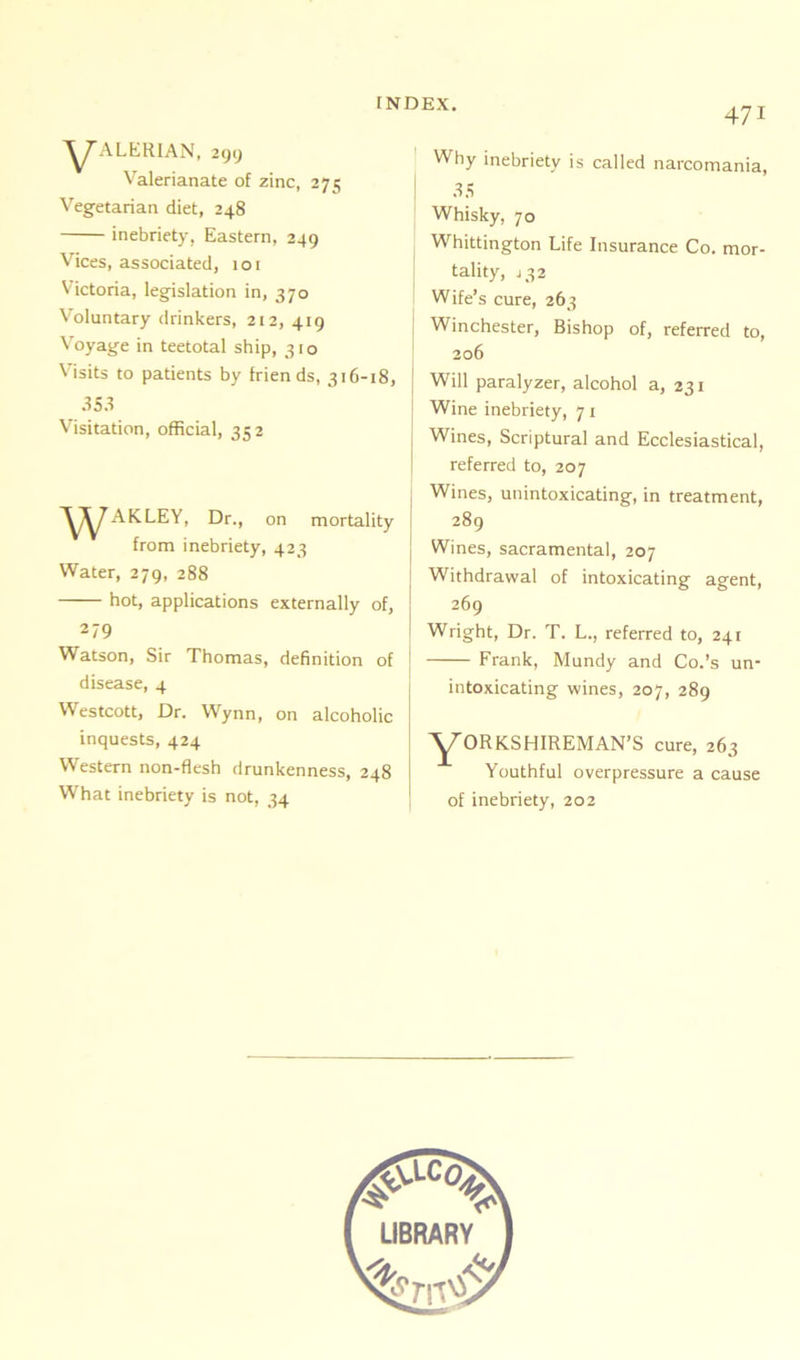 Y'ALKRIAN, 299 Valerianate of zinc, 275 Vegetarian diet, 248 inebriety, Eastern, 249 Vices, associated, 101 Victoria, legislation in, 370 Voluntary drinkers, 212, 419 Voyage in teetotal ship, 310 Visits to patients by frien ds, 316-18, 353 Visitation, official, 352 ^^AKLEY, Dr., on mortality from inebriety, 423 Water, 279, 288 hot, applications externally of, 279 Watson, Sir Thomas, definition of disease, 4 Westcott, Dr. Wynn, on alcoholic inquests, 424 Western non-flesh drunkenness, 248 What inebriety is not, 34 471 Why inebriety is called narcomania, 35 Whisky, 70 Whittington Life Insurance Co. mor- tality, 432 Wife’s cure, 263 Winchester, Bishop of, referred to, 206 Will paralyzer, alcohol a, 231 Wine inebriety, 71 Wines, Scriptural and Ecclesiastical, referred to, 207 Wines, unintoxicating, in treatment, 289 Wines, sacramental, 207 Withdrawal of intoxicating agent, 269 Wright, Dr. T. L., referred to, 241 Frank, Mundy and Co.’s un- intoxicating wines, 207, 289 Y°RKSHIREMAN’S cure, 263 Youthful overpressure a cause of inebriety, 202