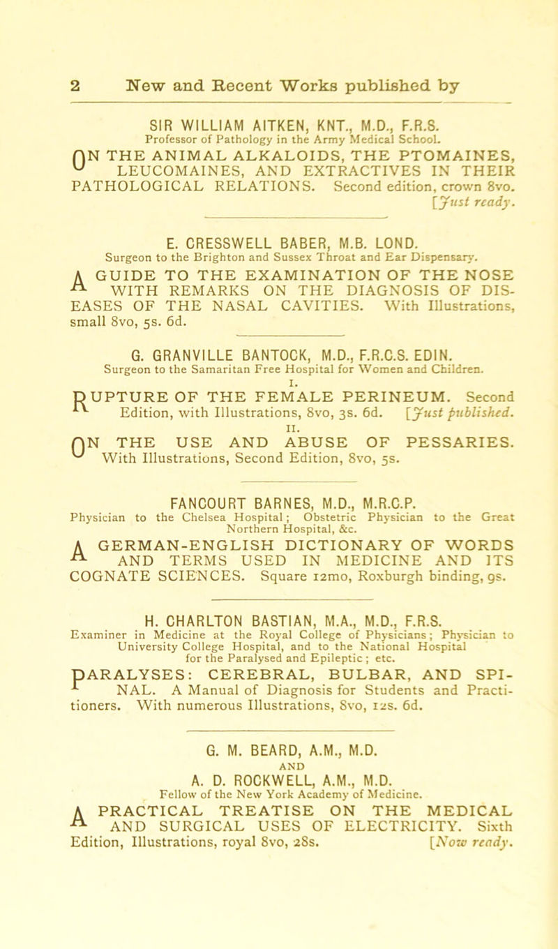 SIR WILLIAM AITKEN, KNT., M.D., F.R.S. Professor of Pathology in the Army Medical School. AN THE ANIMAL ALKALOIDS, THE PTOMAINES, u LEUCOMAINES, AND EXTRACTIVES IN THEIR PATHOLOGICAL RELATIONS. Second edition, crown 8vo. [Just ready. E. CRESSWELL BABER, M.B. LOND. Surgeon to the Brighton and Sussex Throat and Ear Dispensary. A GUIDE TO THE EXAMINATION OF THE NOSE A WITH REMARKS ON THE DIAGNOSIS OF DIS- EASES OF THE NASAL CAVITIES. With Illustrations, small 8vo, 5s. 6d. G. GRANVILLE BANTOCK, M.D., F.R.C.S. EDIN. Surgeon to the Samaritan Free Hospital for Women and Children. I. DUPTURE OF THE FEMALE PERINEUM. Second Edition, with Illustrations, 8vo, 3s. 6d. [Just published. N THE USE AND ABUSE OF PESSARIES. With Illustrations, Second Edition, 8vo, 5s. FANCOURT BARNES, M.D., M.R.C.P. Physician to the Chelsea Hospital; Obstetric Physician to the Great Northern Hospital, &c. A GERMAN-ENGLISH DICTIONARY OF WORDS A AND TERMS USED IN MEDICINE AND ITS COGNATE SCIENCES. Square i2mo, Roxburgh binding, gs. H. CHARLTON BASTIAN, M.A., M.D., F.R.S. Examiner in Medicine at the Royal College of Physicians; Physician to University College Hospital, and to the National Hospital for the Paralysed and Epileptic ; etc. PARALYSES: CEREBRAL, BULBAR, AND SPI- NAL. A Manual of Diagnosis for Students and Practi- tioners. With numerous Illustrations, Svo, 12s. 6d. G. M. BEARD, A.M., M.D. AND A. D. ROCKWELL, A.M., M.D. Fellow of the New York Academy of Medicine. A PRACTICAL TREATISE ON THE MEDICAL A AND SURGICAL USES OF ELECTRICITY. Sixth Edition, Illustrations, royal Svo, 28s. [Now ready.