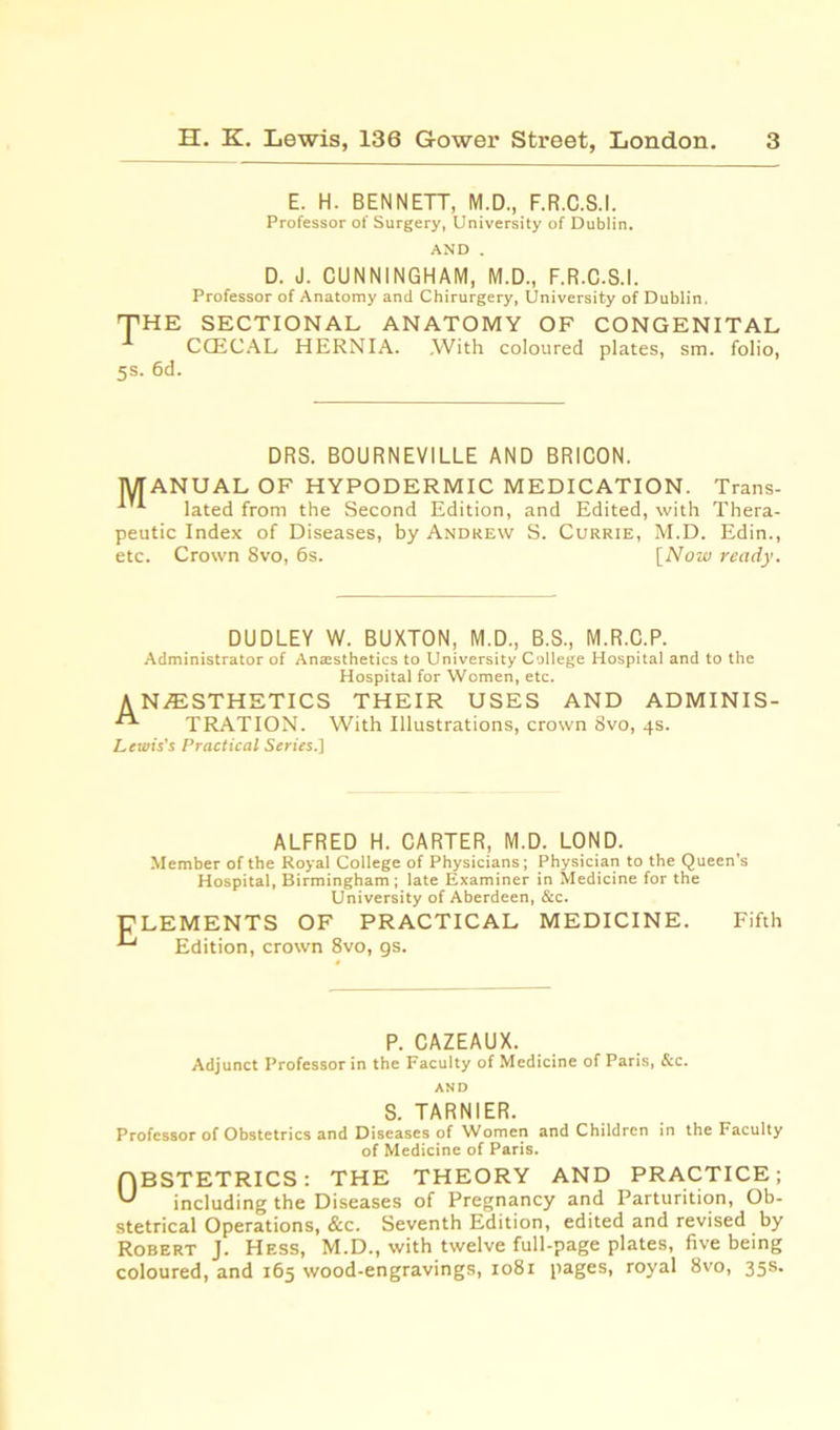 E. H. BENNETT, M.D., F.R.C.S.I. Professor of Surgery, University of Dublin. D. J. CUNNINGHAM, M.D., F.R.C.S.I. Professor of Anatomy and Chirurgery, University of Dublin. THE SECTIONAL ANATOMY OF CONGENITAL CCECAL HERNIA. .With coloured plates, sm. folio, 5s. 6d. DRS. BOURNEVILLE AND BRICON. MANUAL OF HYPODERMIC MEDICATION. Trans- lated from the Second Edition, and Edited, with Thera- peutic Index of Diseases, by Andrew S. Currie, M.D. Edin., etc. Crown 8vo, 6s. [Now ready. DUDLEY W. BUXTON, M.D., B.S., M.R.C.P. Administrator of Antesthetics to University College Hospital and to the Hospital for Women, etc. ANESTHETICS THEIR USES AND ADMINIS- TRATION. With Illustrations, crown 8vo, 4s. Lewis’s Practical Series.] ALFRED H. CARTER, M.D. LOND. Member of the Royal College of Physicians; Physician to the Queen's Hospital, Birmingham; late Examiner in Medicine for the University of Aberdeen, &c. CLEMENTS OF PRACTICAL MEDICINE. Fifth ^ Edition, crown 8vo, gs. P. CAZEAUX. Adjunct Professor in the Faculty of Medicine of Paris, &c. AND S. TARNIER. Professor of Obstetrics and Diseases of Women and Children in the Faculty of Medicine of Paris. OBSTETRICS: THE THEORY AND PRACTICE; including the Diseases of Pregnancy and Parturition, Ob- stetrical Operations, &c. Seventh Edition, edited and revised by Robert J. Hess, M.D., with twelve full-page plates, five being coloured, and 165 wood-engravings, 1081 pages, royal 8vo, 35s.