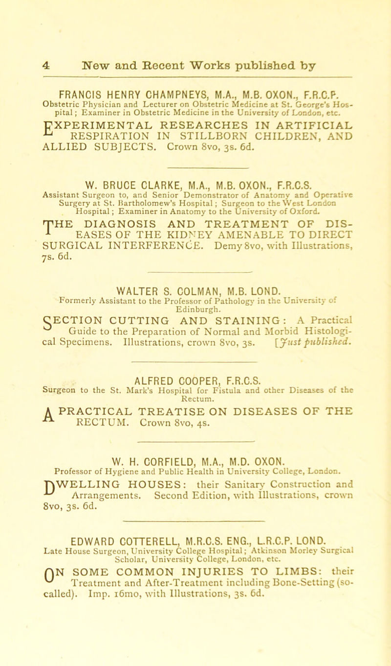 FRANCIS HENRY CHAMPNEYS, M.A., M.B. OXON., F.R.C.P. Obstetric Physician and Lecturer on Obstetric Medicine at St. George's Hos- pital ; Examiner in Obstetric Medicine in the University of London, etc. EXPERIMENTAL RESEARCHES IN ARTIFICIAL u RESPIRATION IN STILLBORN CHILDREN, AND ALLIED SUBJECTS. Crown 8vo, 3s. 6d. W. BRUCE CLARKE, M.A., M.B. OXON., F.R.C.S. Assistant Surgeon to, and Senior Demonstrator of Anatomy and Operative Surgery at St. Bartholomew’s Hospital; Surgeon to the West London Hospital; Examiner in Anatomy to the University of Oxford. 'THE DIAGNOSIS AND TREATMENT OF DIS- 1 EASES OF THE KIDNEY AMENABLE TO DIRECT SURGICAL INTERFERENCE. Demy 8vo, with Illustrations, 7s. 6d. WALTER S. COLMAN, M.B. LOND. Formerly Assistant to the Professor of Pathology in the University of Edinburgh. CECTION CUTTING AND STAINING: A Practical Guide to the Preparation of Normal and Morbid Histologi- cal Specimens. Illustrations, crown 8vo, 3s. [Just published. ALFRED COOPER, F.R.C.S. Surgeon to the St. Mark’s Hospital for Fistula and other Diseases of the Rectum. A PRACTICAL TREATISE ON DISEASES OF THE RECTUM. Crown 8vo, 4s. W. H. CORFIELD, M.A., M.D. OXON. Professor of Hygiene and Public Health in University College, London. TOWELLING HOUSES: their Sanitary Construction and Arrangements. Second Edition, with Illustrations, crown 8vo, 3s. 6d. EDWARD COTTERELL, M.R.C.S. ENG., L.R.C.P. LOND. Late House Surgeon, University College Hospital; Atkinson Morley Surgical Scholar, University College, London, etc. QN SOME COMMON INJURIES TO LIMBS: their Treatment and After-Treatment including Bone-Setting (so- called). Imp. i6mo, with Illustrations, 3s. 6d.