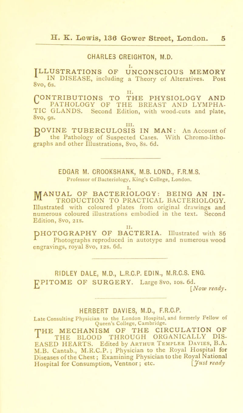 CHARLES CREIGHTON, M.D. i. ILLUSTRATIONS OF UNCONSCIOUS MEMORY IN DISEASE, including a Theory of Alteratives. Post 8vo, 6s. PONTRIBUTIONS TO THE PHYSIOLOGY AND PATHOLOGY OF THE BREAST AND LYMPHA- TIC GLANDS. 8vo, gs. Second Edition, with wood-cuts and plate, hi. DOVINE TUBERCULOSIS IN MAN: An Account of ■*“' the Pathology of Suspected Cases. With Chromo-litho- graphs and other Illustrations, 8vo, 8s. 6d. EDGAR M. CROOKSHANK, M.B. LOND., F.R.M.S. Professor of Bacteriology, King’s College, London. I. Manual of bacteriology: being an in- troduction to practical bacteriology. Illustrated with coloured plates from original drawings and numerous coloured illustrations embodied in the text. Second Edition, 8vo, 2is. II. DHOTOGRAPHY OF BACTERIA. Illustrated with 86 -*• Photographs reproduced in autotype and numerous wood engravings, royal 8vo, 12s. 6d. E RIDLEY DALE, M.D., L.R.C.P. EDIN., M.R.C.S. ENG. PITOME OF SURGERY. Large 8vo, ios. 6d. [Now ready. HERBERT DAVIES, M.D., F.R.C.P. Late Consulting Physician to the London Hospital, and formerly Fellow of Queen’s College, Cambridge. THE MECHANISM OF THE CIRCULATION OF 1 THE BLOOD THROUGH ORGANICALLY DIS- EASED HEARTS. Edited by Arthur Templer Davies, B.A. M.B. Cantab., M.R.C.P.; Physician to the Royal Hospital for Diseases of the Chest; Examining Physician to the Royal National Hospital for Consumption, Ventnor ; etc. [jfust ready