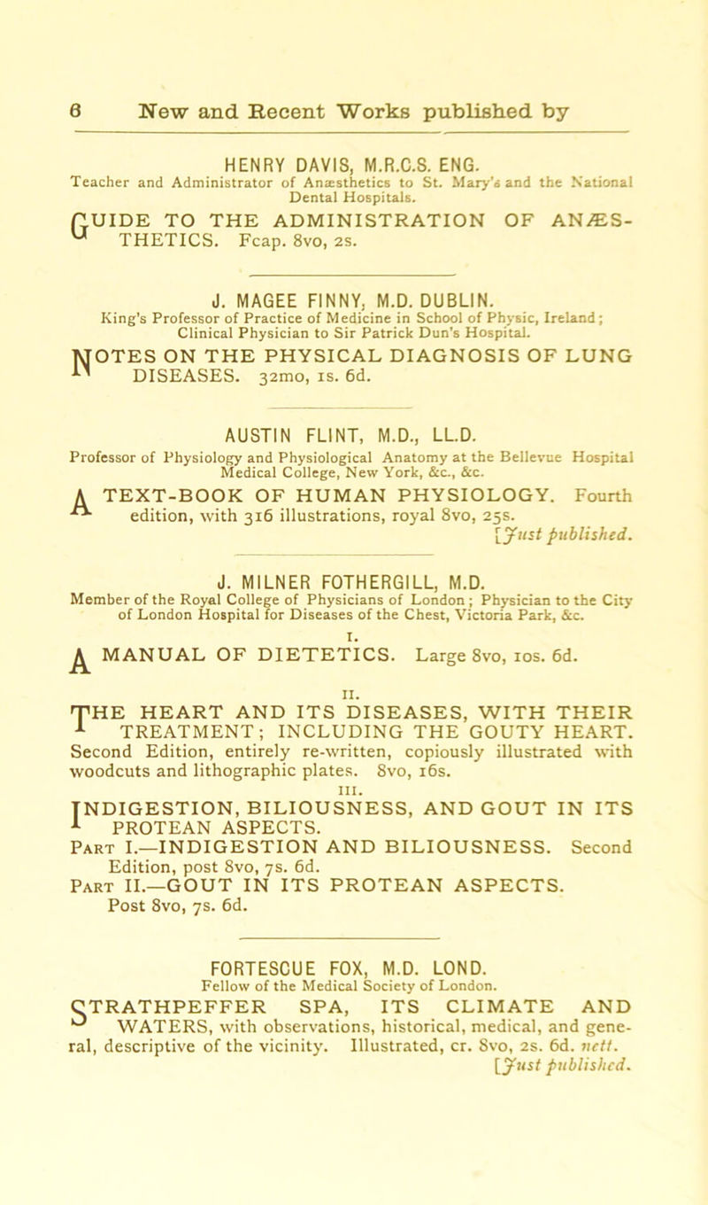 HENRY DAVIS, M.R.C.S. ENG. Teacher and Administrator of Anaesthetics to St. Mary’o and the National Dental Hospitals. G UIDE TO THE ADMINISTRATION THETICS. Fcap. 8vo, 2s. OF ANAsS- J. MAGEE FINNY, M.D. DUBLIN. King's Professor of Practice of Medicine in School of Physic, Ireland; Clinical Physician to Sir Patrick Dun's Hospital. OTES ON THE PHYSICAL DIAGNOSIS OF LUNG DISEASES. 321110, is. 6d. AUSTIN FLINT, M.D., LL.D. Professor of Physiology and Physiological Anatomy at the Bellevue Hospital Medical College, New York, &c., &c. A TEXT-BOOK OF HUMAN PHYSIOLOGY. Fourth edition, with 316 illustrations, royal 8vo, 25s. [yurf published. J. MILNER FOTHERGILL, M.D. Member of the Royal College of Physicians of London ; Physician to the City of London Hospital for Diseases of the Chest, Victoria Park, &c. I. ^ MANUAL OF DIETETICS. Large 8vo, 10s. 6d. II. THE HEART AND ITS DISEASES, WITH THEIR 1 TREATMENT; INCLUDING THE GOUTY HEART. Second Edition, entirely re-written, copiously illustrated with woodcuts and lithographic plates. 8vo, 16s. in. INDIGESTION, BILIOUSNESS, AND GOUT IN ITS 1 PROTEAN ASPECTS. Part I.—INDIGESTION AND BILIOUSNESS. Second Edition, post 8vo, 7s. 6d. Part II.—GOUT IN ITS PROTEAN ASPECTS. Post 8vo, 7s. 6d. FORTESCUE FOX, M.D. LOND. Fellow of the Medical Society of London. CTRATHPEFFER SPA, ITS CLIMATE AND *“* WATERS, with observations, historical, medical, and gene- ral, descriptive of the vicinity. Illustrated, cr. 8vo, 2s. 6d. nett. [just published.