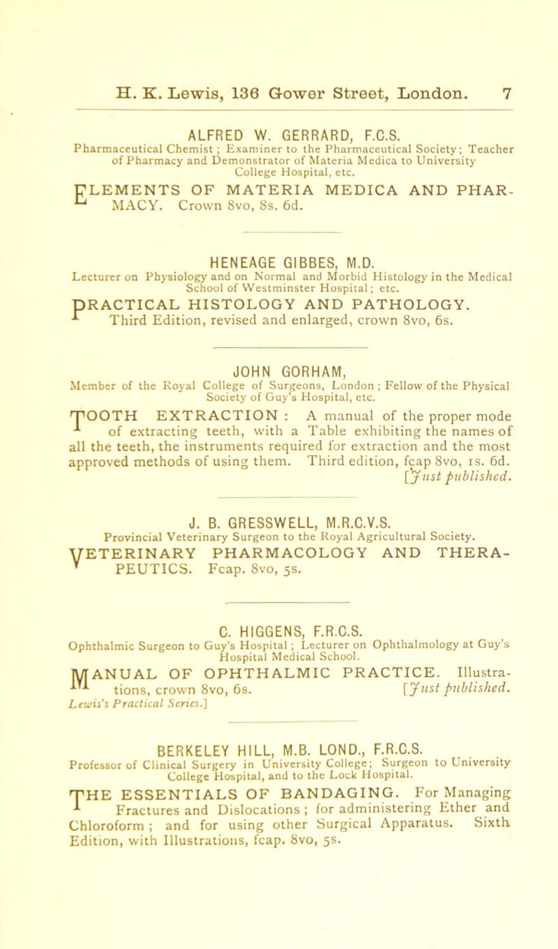 ALFRED W. GERRARD, F.C.S. Pharmaceutical Chemist; Examiner to the Pharmaceutical Society; Teacher of Pharmacy and Demonstrator of Materia Medica to University College Hospital, etc. ELEMENTS OF MATERIA MEDICA AND PHAR- “~t MACY. Crown 8vo, 8s. 6d. HENEAGE GIBBES, M.D. Lecturer on Physiology and on Normal and Morbid Histology in the Medical School of Westminster Hospital; etc. PRACTICAL HISTOLOGY AND PATHOLOGY. Third Edition, revised and enlarged, crown 8vo, 6s. JOHN GORHAM, Member of the Royal College of Surgeons, London ; Fellow of the Physical Society of Guy’s Hospital, etc. rFOOTH EXTRACTION : A manual of the proper mode of extracting teeth, with a Table exhibiting the names of all the teeth, the instruments required for extraction and the most approved methods of using them. Third edition, fcap 8vo, is. 6d. [Just published. J. B. GRESSWELL, M.R.C.V.S. Provincial Veterinary Surgeon to the Royal Agricultural Society. VETERINARY pharmacology and thera- ’ PEUTICS. Fcap. 8vo, 5s. C. H1GGENS, F.R.C.S. Ophthalmic Surgeon to Guy’s Hospital ; Lecturer on Ophthalmology at Guy’s Hospital Medical School. MANUAL OF OPHTHALMIC PRACTICE. Illustra- tions, crown 8vo, 6s. [Just published. Lewis's Practical Series.] BERKELEY HILL, M.B. LOND., F.R.C.S. Professor of Clinical Surgery in University College; Surgeon to University College Hospital, and to the Lock Hospital. THE ESSENTIALS OF BANDAGING. For Managing Fractures and Dislocations ; for administering Ether and Chloroform; and for using other Surgical Apparatus. Sixth Edition, with Illustrations, fcap. 8vo, 5s.
