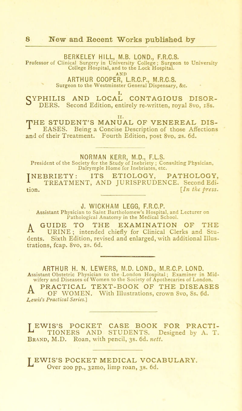 BERKELEY HILL, M.B. LOND., F.R.C.S. Professor of Clinical Surgery in University College ; Surgeon to University College Hospital, and to the Lock Hospital. ARTHUR COOPER* lR.C.P., M.R.C.S. Surgeon to the Westminster General Dispensary, See. CYPHILIS ° DERS. i. AND LOCAL CONTAGIOUS DISOR- Second Edition, entirely re-written, royal 8vo, 18s. ii. THE STUDENT’S MANUAL OF VENEREAL DIS- -*■ EASES. Being a Concise Description of those Affections and of their Treatment. Fourth Edition, post 8vo, 2s. 6d. NORMAN KERR, M.D., F.L.S. President of the Society for the Study of Inebriety ; Consulting Physician, Dalryrnple Home for Inebriates, etc. INEBRIETY : 1 TRRATMR1 tion. ITS ETIOLOGY, PATHOLOGY, TREATMENT, AND JURISPRUDENCE. Second Edi- [In the press. J. WICKHAM LEGG, F.R.C.P. Assistant Physician to Saint Bartholomew’s Hospital, and Lecturer on Pathological Anatomy in the Medical School. A GUIDE TO THE EXAMINATION OF THE URINE; intended chiefly for Clinical Clerks and Stu- dents. Sixth Edition, revised and enlarged, with additional Illus- trations, fcap. 8vo, 2S. 6d. ARTHUR H. N. LEWERS, M.D. LOND., M.R.C.P. LOND. Assistant Obstetric Physician to the London Hospital; Examiner in Mid- wifery and Diseases of Women to the Society of Apothecaries of London. A PRACTICAL TEXT-BOOK OF THE DISEASES OF WOMEN. With Illustrations, crown 8vo, Ss. 6d. Lewis's Practical Series.] T EWIS’S POCKET CASE BOOK FOR PRACTI- u TIONERS AND STUDENTS. Designed by A. T. Brand, M.D. Roan, with pencil, 3s. 6d. nett. T EWIS’S POCKET MEDICAL VOCABULARY. Over 200 pp., 32mo, limp roan, 3s. 6d.