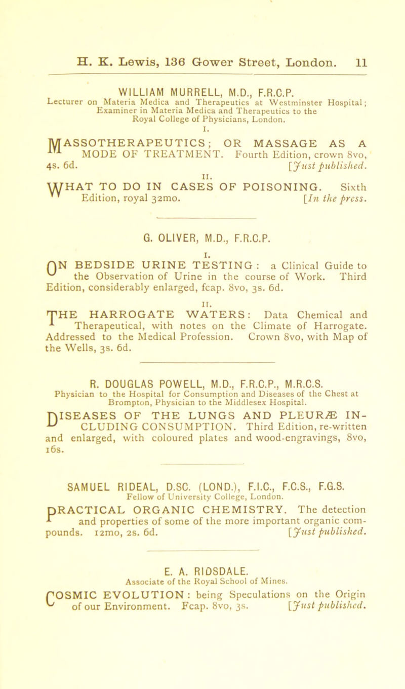 WILLIAM MURRELL, M.D., F.R.C.P. Lecturer on Materia Medica and Therapeutics at Westminster Hospital; Examiner in Materia Medica and Therapeutics to the Royal College of Physicians, London. I. MASSOTHERAPEUTICS; OR MASSAGE AS A MODE OF TREATMENT. Fourth Edition, crown 8vo, 4s. 6d. [Just published. ii. WHAT TO DO IN CASES OF POISONING. Sixth Edition, royal 32010. [In the press. G. OLIVER, M.D., F.R.C.P. I. QN BEDSIDE URINE TESTING: a Clinical Guide to the Observation of Urine in the course of Work. Third Edition, considerably enlarged, fcap. 8vo, 3s. 6d. II. THE HARROGATE WATERS: Data Chemical and Therapeutical, with notes on the Climate of Harrogate. Addressed to the Medical Profession. Crown 8vo, with Map of the Wells, 3s. 6d. R. DOUGLAS POWELL, M.D., F.R.C.P., M.R.C.S. Physician to the Hospital for Consumption and Diseases of the Chest at Brompton, Physician to the Middlesex Hospital. Diseases of the lungs and pleur/e in- cluding CONSUMPTION. Third Edition, re-written and enlarged, with coloured plates and wood-engravings, 8vo, 16s. SAMUEL RIDEAL, D.SC. (LOND.), F.I.C., F.C.S., F.G.S. Fellow of University College, London. PRACTICAL ORGANIC CHEMISTRY. The detection L and properties of some of the more important organic com- pounds. i2mo, 2s. 6d. [Just published. E. A. RIOSDALE. Associate of the Royal School of Mines. POSMIC EVOLUTION : being Speculations on the Origin of our Environment. Fcap. 8vo, 3s. [Just published.