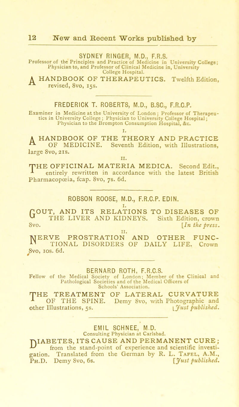 SYDNEY RINGER, M.D., F.R.S. Professor of the Principles and Practice of Medicine in University College; Physician to, and Professor of Clinical Medicine in, University College Hospital. A HANDBOOK OF THERAPEUTICS. Twelfth Edition, revised, 8vo, 15s. FREDERICK T. ROBERTS, M.D., B.SC., F.R.C.P. Examiner in Medicine at the University of London; Professor of Therapeu- tics in University College ; Physician to University College Hospital; Physician to the Brompton Consumption Hospital, &c. I. A HANDBOOK OF THE THEORY AND PRACTICE OF MEDICINE. Seventh Edition, with Illustrations, large 8vo, 21s. IX. 'THE OFFICINAL MATERIA MEDICA. Second Edit., entirely rewritten in accordance with the latest British Pharmacopoeia, fcap. 8vo, 7s. 6d. ROBSON ROOSE, M.D., F.R.C.P. EDIN. 1. POUT, AND ITS RELATIONS TO DISEASES OF U THE LIVER AND KIDNEYS. Sixth Edition, crown 8vo. [In the press. TYJERVE PROSTRATION AND OTHER FUNC- n TIONAL DISORDERS OF DAILY LIFE. Crown 8vo, 10s. 6d. * BERNARD ROTH, F.R.C.S. Fellow of the Medical Society of London; Member of the Clinical and Pathological Societies and of the Medical Officers of Schools’ Association. THE TREATMENT OF LATERAL CURVATURE OF THE SPINE. Demy 8vo, with Photographic and other Illustrations, 5s. [Just published. EMIL SCHNEE, M.D. Consulting Physician at Carlsbad. T\IABETES, ITS CAUSE AND PERMANENT CURE; J-' from the stand-point of experience and scientific investi- gation. Translated from the German by R. L. Tafel, A.M., Ph.D. Demy 8vo, 6s. [Just published.