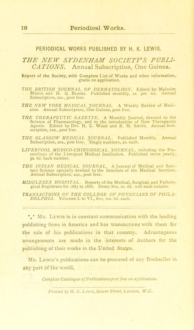 10 Periodical Works. PERIODICAL WORKS PUBLISHED BY H. K. LEWIS. THE NEW SYDENHAM SOCIETYS PUBLI- CATIONS. Annual Subscription, One Guinea. Report of the Society, with Complete List of Works and other information, gratis on application. THE BRITISH JOURNAL OF DERMATOLOGY. Edited by Malcolm Morris and H. Q. Brooke. Published monthly, is. per no. Annual Subscription, 12s., post free. THE NEW YORK MEDICAL JOURNAL A Weekly Review of Medi- cine. Annual Subscription, One Guinea, post free. THE THERAPEUTIC GAZETTE. A Monthly Journal, devoted to the Science of Pharmacology, and to the introduction of New Therapeutic Agents. Edited by Drs. H. C. Wood and R. M. Smith. Annual Sub- scription, ios., post free. THE GLASGOW MEDICAL JOURNAL. Published Monthly. Annual Subscription, 20s., post free. Single numbers, 2s. each. LIVERPOOL MEDICO-CHIRURGICAL JOURNAL, including the Pro- ceedings of the Liverpool Medical Institution. Published twice yearly, 3s. 6d. each number. THE INDIAN MEDICAL JOURNAL. A Journal of Medical and Sani- tary Science specially devoted to the Interests of the Medical Services. Annual Subscription, 24s., post free. MIDDLESEX HOSPITAL. Reports of the Medical, Surgical, and Patholo- gical Registrars for 1S83 to 1886. Demy 8vo, 2s. 6d. nett each volume. TRANSACTIONS OF THE COLLEGE OF PHYSICIANS OF PHILA- DELPHIA. Volumes I. to VI., Svo, 10s. 6d. each. %* Mr. Lewis is in constant communication with the leading publishing firms in America and has transactions with them for the sale of his publications in that country. Advantageous arrangements are made in the interests of Authors for the publishing of their works in the United Stages. Mr. Lewis’s publications can be procured of any Bookseller in any part of the world. Complete Catalogue of Publications post free on application. Printed by II. K. Lewis, Gower Street, London, W.C.