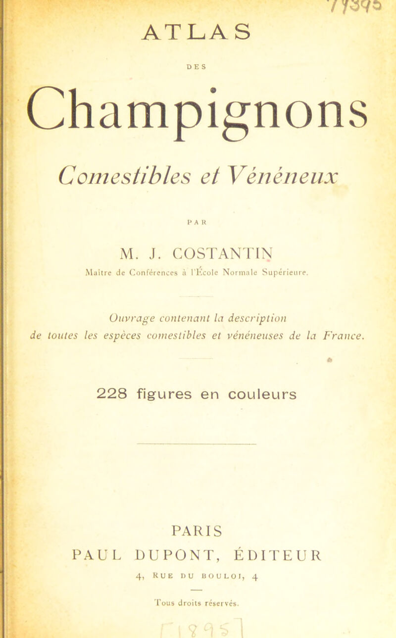 DES Champignons Comestibles et Vénéneux PAU M. J. COSTANTIN Maître de Conférences à l’Kcole Normale Supérieure. Ouvrage contenant la description de toutes les espèces comestibles et vénéneuses de la France. 228 figures en couleurs PARIS PAUL DUPONT, ÉDITEUR 4, kue du bouloi, 4 'l’ous droits réserves.