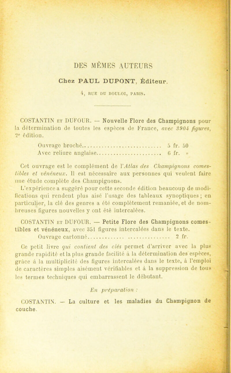 DES MÊMRS AUTEURS Chez PAUL DUPONT, Éditeur. 4, nuE DD Doui.oi, PAms. COSTANTIN ET DUFOUR. — Nouvelle Flore des Champignons pour la détermination de toutes les espèces de France, avec 3904 figures, édition. Ouvrage broché 5 fr. .40 Avec reliure anglaise C fr. » Cet ouvrage est le complément de VAtlas des Champignons comes- tibles et vénéneux. 11 est nécessaire aux personnes qui veulent faire mie étude complète des Champignons. L’expérience a suggéré pour cette seconde édition beaucoup de modi- lications qui rendent plus aisé l'usage des tableaux sjmoptiques ; en particulier, la clé des genres a été complètement remaniée, et de nom- breuses figures nouvelles y ont été intercalées. COSTANTIN ET DUFOUR. — Petite Flore des Champignons comes- tibles et vénéneux, avec 351 figures intercalées dans le texte. Ouvrage cartonné 2 fr. Ce petit livre qui contient des clés permet d’arriver avec la plus grande rapidité et la plus grande facilité à la détermination des espèces, grâce à la multiplicité des figures intercalées dans le texte, à l’emploi de caractères simples aisément vérifiables et à la suppression de tous les termes techniques qui embarrassent le débutant. En préparation : COSTANTIN. — La culture et les maladies du Champignon de couche.