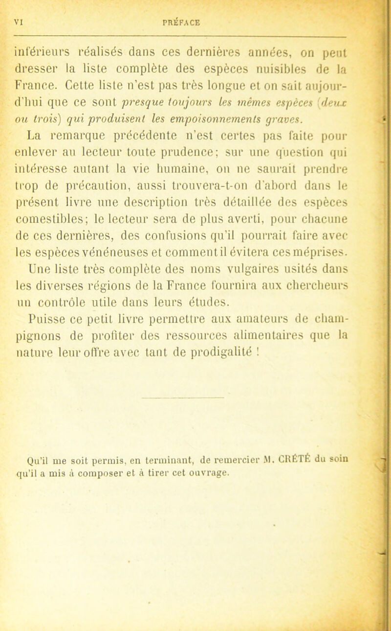 VI PRÉFACE inlérieurs réalisés dans ces dernières années, on peut dresser la liste complète des espèces nuisibles de la France. Cette liste n’est pas très longue et on sait aujour- d'iiui que ce sont presque toujours les mêmes espèces [deux ou trois) qui produisent les empoisonnements graves. ‘ La remarque précédente n’est certes pas faite pour enlever au lecteur toute prudence; sur une question qui intéresse autant la vie humaine, on ne saurait prendre trop de précaution, aussi trouvera-t-on d'abord dans le présent livre une description très détaillée des espèces comestibles; le lecteur sera de plus averti, pour chacune de ces dernières, des confusions qu’il pourrait faire avec les espèces vénéneuses et comment il évitera ces méprises. Une liste très complète des noms vulgaires usités dans les diverses régions de la France fournira aux chercheurs un contrôle utile dans leurs études. Puisse ce petit livre permettre aux amateurs de cham- pignons de profiter des ressources alimentaires que la nature leur offre avec tant de prodigalité ! Qu’il me soit permis, en terminant, de remercier .\1. CRÉTÉ du soin qu’il a mis à composer et à tirer cet ouvrage. 1 U I