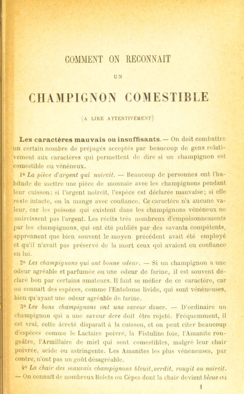 COMMENT ON RECONNAIT CHAMPIGNON COMESTIBLE (a lire attentivement) Les caractères mauvais ou insuffisants. — On doit combattre un certain nombre de préjugés acceptés par beaucoup de gens relati- vement aux caractères qui permettent de dire si un champignon est comestible ou vénéneux. I® La pièce d'argent qui noircit. — Beaucoup de personnes ont l’ha- bitude de mettre une pièce de monnaie avec les champignons pendant leur cuisson: si l’argent noircit, l’espèce est déclarée mauvaise; si elle reste intacte, on la mange avec confiance. Ce caractère n’a aucune va- leur, car les poisons qui existent dans les champignons vénéneux ne noircissent pas l’argent. Les récits très nombreux d’empoisonnements par les champignons, qui ont été publiés par des savants compétents, apprennent que bien souvent le moyen précédent avait été employé et qu’il n’avait pas préservé de la mort ceux qui avaient eu confiance en lui. 2 Les champignons qui ont bonne odeur. — Si un champignon a une odeur agréable et parfumée ou une odeur de farine, il est souvent dé- claré bon par certains amateurs. 11 faut se méfier de ce caractère, car ou connaît des espèces, comme l’Entolome livide, qui sont vénéneuses, bien qu’ayant une odeur agréable de farine. 3® Les bons champignons ont une saveur douce. — D’ordinaire un champignon qui a une saveur âcre doit être rejeté. Fréquemment, il est vrai, cette âcre té disparait à la cuisson, et on peut citer beaucoup d’espèces comme le Lactaire poivré, la Fistuline foie, l’Amanite rou- geâtre, l’Armillaire de miel qui sont comestibles, malgré leur chair poivrée, acide ou astringente. Les Amanites les plus vénéneuses, par contre, n’ont pas un goût désagréalile. 4® La chair des mauvais champignons bleuit, vei'dit, rougit ou noircit. — On connaît de nombreux Bolets ou Cèpes dont la chair devient bleue ou