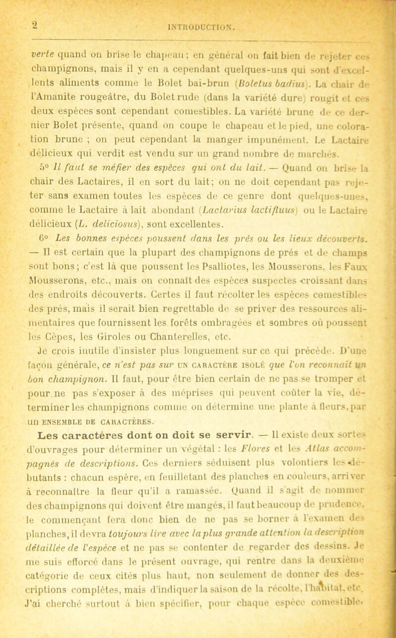 verte quand ou brise le cliaiicau; eu général ou fait bien de rejeter ce- cbainpignons, mais il y en a cependant quelques-uns qui sont d'excel- lents aliments comme le Bolet bai-brun [liotetus ba//ius;. La cltair de l’Amanite rougeâtre, du Bolet rude (dans la variété dure) rougit et ces deux espèces sont cependant comestibles. La variété brune de ce der- nier Bolet présente, quand ou coupe le cbapeau et le pied, une colora- tion brune ; on peut cependant la manger impunément. Le Lactaire délicieux qui verdit est vendu sur un grand nombre de marchés. 5° Jl faut se méfier des espèces qui ont du lait. — Quand on brise la chair des Lactaires, il en sort du lait; on ne doit cependant pas reje- ter sans examen toutes les espèces de ce genre dont quelques-unes, comme le Lactaire à lait abondant ILactarius lactifluus) ou le Lactaii-e délicieux (L. deliciosus), sont excellentes. C“ Les bonnes espèces poussent dans les prés ou les lieux découverts. — Il est certain que la plupart des champignons de prés et de champs sont bons ; c’est là que poussent les Psalliotes, les Mousserons, les Faux Mousserons, etc., mais on connaît des espèces suspectes -croissant dans des endroits découverts. Certes il faut récolter les espèces comestibles des prés, mais il serait bien regrettable de se priver des ressources ali- mentaires que fournissent les forêts ombragées et sombres où poussent les Cèpes, les Giroles ou Chanterelles, etc. Je crois inutile d’insister plus longuement sur ce qui précède. D'une façon générale, ce n’est pas sur un caractère isolé que l'on reconnaît un bon champignon. 11 faut, pour cire bien certain de ne pas se tromper et pour ne pas s’exposer à des méprises qui peuvent coûter la vie, dé- terminer les champignons comme on détermine une plante à tleurs,par un ENSEMBLE ÜE CARACTÈRES. Les caractères dont on doit se servir. — 11 existe deux sortes d’ouvrages pour déterminer un végétal : les Flores et les .-itlas accom- pagnés de descriptions. Ces derniers séduisent jilus volontiers les dé- butants : chacun espère, un feuilletant des planches en couleurs, arriver à reconnaître la fleur qu’il a ramassée. Quand il s agit de nommer des champignons qui doivent être mangés, il faut beaucoup de prudence, le commençant fora donc bien de ne pas se borner à 1 examen des ])lancbes, il devra toujours lire avec laplus grande attention la description détaillée de l'espèce et ne pas se contenter de regarder des dessins. Je me suis efforcé dans le présent ouvrage, (]ui rentre dans la deuxième catégorie de ceux cités plus haut, non seulement de donner des des- criptions complètes, mais d'indiquer la saison de la récolté. lhâ\iitat, etc. J’ai cherché surtout à bien spécitier, pour cba(]ue espèce comestible.