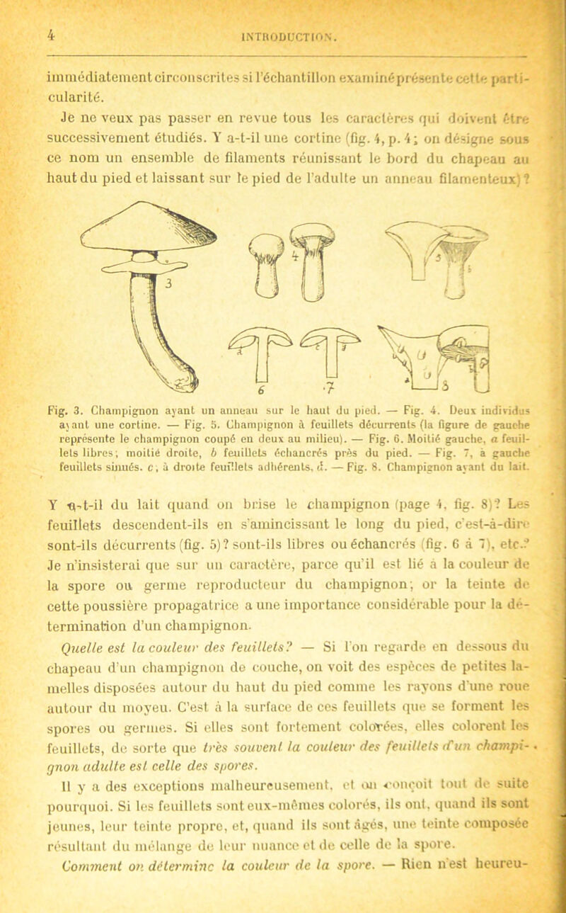 immédiatement circonscrites si l’échantillon examiné présente cette parti- cularité. Je ne veux pas passer en revue tous les caractères qui doivent être successivement étudiés. Y a-t-il une corline (fig. 4, p. 4 ; on désigne sous ce nom un ensemble de filaments réunissant le bord du chapeau au haut du pied et laissant sur te pied de l’adulte un anneau filamenteux)? a\ant une corline. — Fig. 5. Champignon à feuillets décurrents (la figure de gauche représente le champignon coupé en deux au milieu). — Fig. 6. Moitié gauche, a feuil- lets libres; moitié droite, b feuillets échancrés prés du pied. — Fig. 7, à gauche feuillets sbiués. c, ù droite feuHlels adhérents, d. — Fig. 8. Champignon ayant du lait. Y n^t-il du lait quand ou brise le champignon (page 4, fig. 8)‘? Les feuillets descendent-ils en s'amincissant le long du pied, c'est-à-dire soat-ils décurrents (fig. 5)? sont-ils libres ou échancrés (fig. 6 à 7), etc.? Je n’insisterai que sur un caractère, parce qu’il est lié à la couleur de la spore ou germe reproducteur du champignon; or la teinte de cette poussière propagatrice a une importance considérable pour la dé- termination d’uii champignon. Quelle est la couleur des feuillets? — Si l'on regarde en dessous du chapeau d'un champignon de couche, on voit des espèces de petites la- melles disposées autour du haut du pied comme les rayons d'une roue autour du moyeu. C’est à la surface de ces feuillets que se forment les spores ou germes. Si elles sont fortement colofées, elles colorent le^ feuillets, de sorte que très souvent la couleur des feuUlelstCun champi- gnon adulte esl celle des s/jores. 11 y a des exceptions malheureusement, et <ui conçoit tout de suite pourquoi. Si les feuillets sonteux-mèmes colorés, ils ont. quand ils sont jeunes, leur teinte propre, et, quand ils sont âgés, une teinte eoniposée résultant du mélange de leur nuance el de celle de la spore. Comment on détermine la couleur de la spore. — Rien nest heureu-