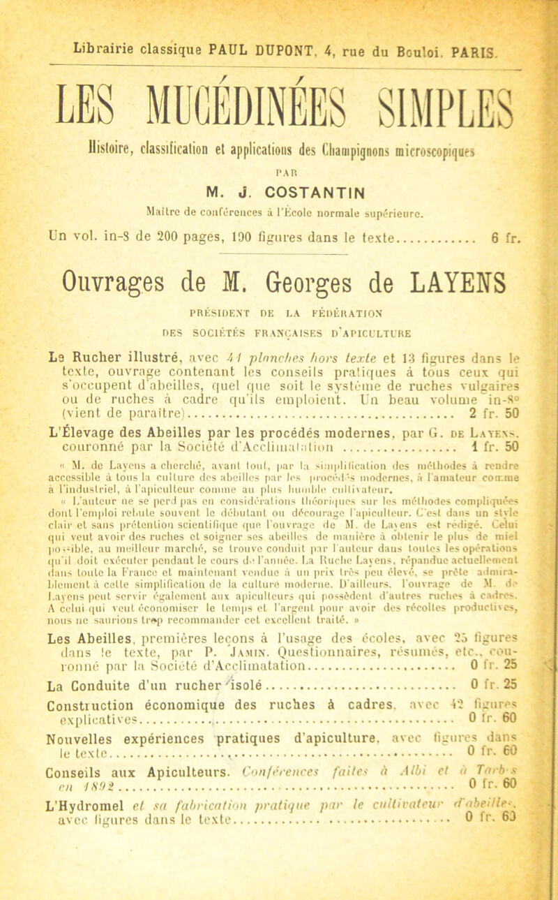 Librairie classique PAUL DUPONT, 4, rue du Bouloi. PARIS. llisloire, classification et applications des Champignons microscopigues PAR M. J. COSTANTIN Maître de conférences à l’Ecole normale supérieure. Un vol. in-3 de 200 pages, 190 figures dans le texte 6 fr. Ouvrages de M. Georges de LAYENS PRÉSIDENT DE I.A EÉIUÉR ATION DES SOCIÉTÉS FRA.NÇAISES D'a PICL'LTLRE Le Rucher illustré, avec 41 planches hors texte et 1-3 figures dans le texte, ouvrage contenant les conseils pratiques à tous ceux qui s’occupent d’abeilles, quel que soit le système de ruches vulgaires ou de ruches tà cadre qu’ils emploient. Un beau volume in-8“ (vient de paraître) 2 fr. 50 L'Élevage des Abeilles par les procédés modernes, par G. de Layexs. couronné par la Société d’.Acclimaialion 1 fr. 50 '> M. de Layons a clicrcliû, avani loiil, par la siniplificalion des méthodes à rendre accessible à Ions la eullurc dos abeilles par les pi-ncéd's modernes, à l’amateur comme à l’industriel, à rapicnllcur cotnme an plus bnnd)b‘ cullivatenr. « l.'anteur ne se perd pas en considérations tbéori<|ncs sur les mélbodes compliquées dont l'emploi rebute souvent le débutant on décourage rapicnllenr. C'est dans un style clair et sans prétention scientiRiiue que l'ouvrage do M. de Layens est rédigé. Celui qui veut avoir des ruches et soigner ses abeilles de manière à obtenir le plus de miel poi-ible, au meilleur marché, se trouve conduit par I auteur dans toutes les opérations ipi'il doit exécuter pendant le cours d'l'année. La Iturbo Layens, n'panduc actuellement (ians tonte la l'rance et maintenant vendue à un prix très peu élevé, se prête admir.i- blcmcnl à celte simplification de la culture moderne, ll'aillenrs, 1'onvr.age de .M. d.' Layens peut servir également aux apiculteurs qui possèdent d'autres niches à c.adrcs. A celui qui veut économiser le temps et l'argent pour avoir des récoltes productives, nous no saurions trop recommander cet excellent traité, o Les Abeilles, premières leçons à l’usage des écoles, avec 25 ligures dans le texte, par P. Ja.min. Questionnaires, résumés, etc., cou- romié par la Société d’Acclimatation 0 fr. 25 La Conduite d’un rucher'isolé 0 fr. 25 Construction économique des ruches à cadres, avec 42 figures explicatives 0 Ir. 60 Nouvelles expériences pratiques d’apiculture, avec ligures dans letexie , 0 fr. 60 Conseils aux Apiculteurs. Conférences faites à .Mbi et à Tarb s en lS9i 0 fr. 60 et sa fabrication pratique par le ciillivateur ifabeille--. s dans le texte 0 fr. 63 L'Hydromel avec ligur