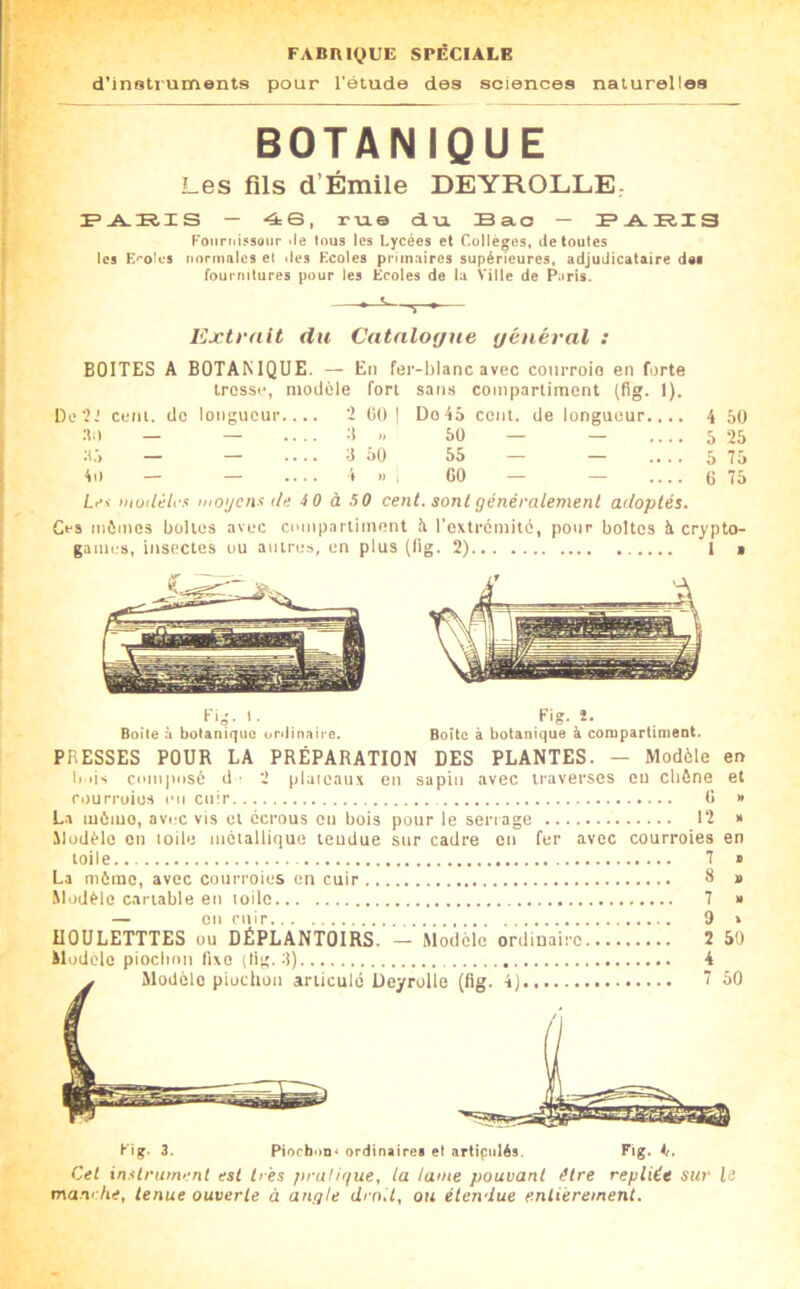 FABniQUE SPÉCIALE d’inolruments pour l’étude des sciences naturelles BOTANIQUE Les fils d’Émile DEYROLLE, F-A.K.IS — 4S, rtio du. Bao — Fouriii^soiir <te tous les Lycées et Coltègos, <ie toutes les E^'oles normales et «les Ecoles primaires supérieures, adjudicataire dai fournitures pour les Ecoles de la Ville de Riris. Extrait du Catalogue général : BOITES A BOTANIQUE. — En fer-blanc avec courroie en forte tresse, modèle fort sans compartiment (fig. 1). De?.' cent, de longueur ? (il) I Do 45 cent, de longueur.,.. 4 50 :ti) — — ....:!» 50 — — 5 25 ;!.•> — — .... 3 50 55 — — .... 5 75 4o — — 4 .. I GO — — G 75 iiioijcnx th; 4 0 à SO cent, sont généralement adoptés. Ces mêmes boites avec compartiment à rextremito, pour boites à crypto- games, insectes ou antres, en plus (lig. 2) 1 i Kig. I. Fig. J. Boite ù botanique unlin.aire. Boite à botanique à conipartiment. PRESSES POUR LA PRÉPARATION DES PLANTES. — Modèle en b iis composé d ■ 2 piaieaiix en sapin avec traverses eu cbône et fourruios on cuir G » L.i môiuo, avec vis et écrous ou bois pour le seri age 12 » Modèle en toile métallique teudue sur cadre eu fer avec courroies en toile 7 » La même, avec courroies en cuir 8 » Modèle cartable eu toile 7 » — en cuir 9 » UOULETTTES ou DÉPLANTOIRS. — Modèle ordinaire 2 50 Modèle pioebon fixe (lig. 3) 4 Modèle piochon articulé Deyrolle (fig. 4) 7 50 Fig. 3. PioeboD* ordinaire» et artipiilés. Fig. 4i. Cet in.ilrument est très pruligue, la lame pouvant être repliée sur le manr/ie, tenue ouverte à angle droit, ou étendue entièrement.
