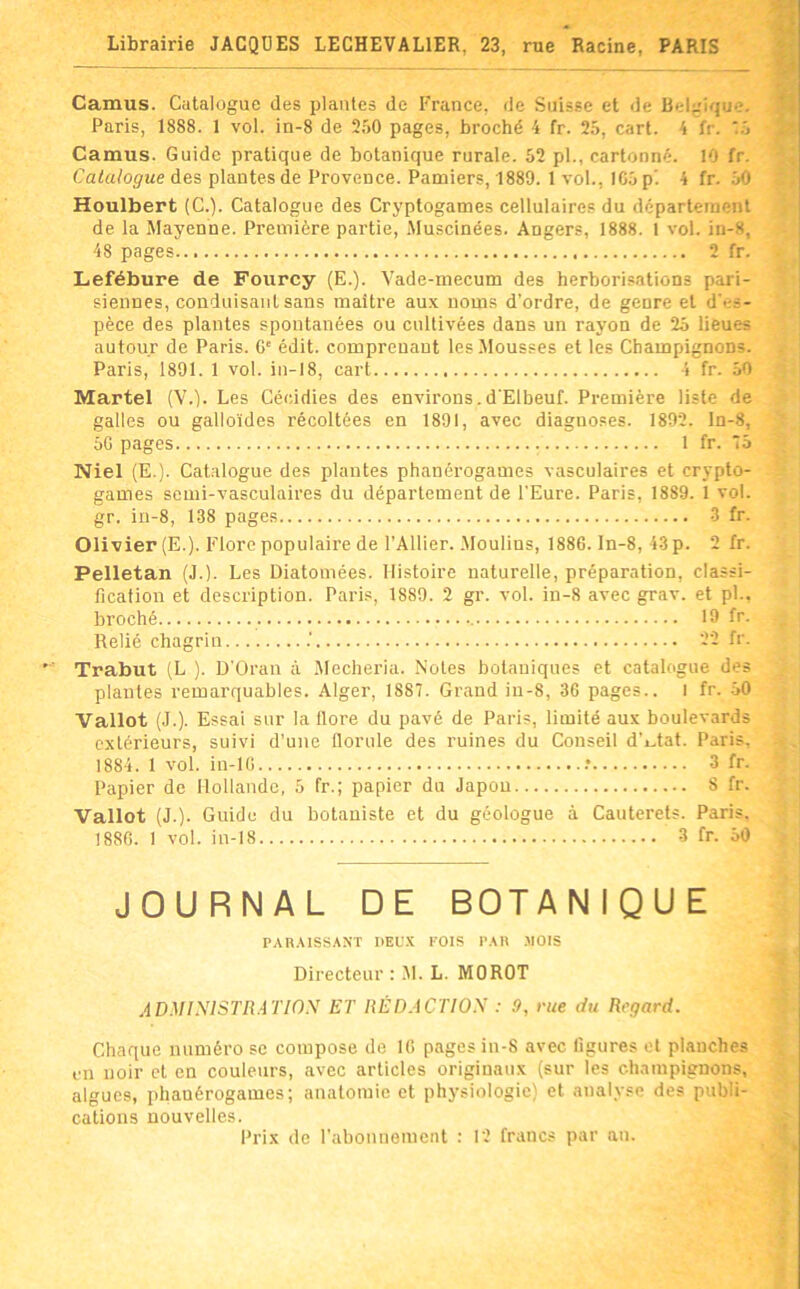 Librairie JACQUES LECHEVALIER, 23, rue Racine, PARIS Camus. Catalogue des plantes de France, de Suisse et de Belgique. Paris, 1888. 1 vol. in-8 de 250 pages, broché 4 fr. 25, cart. 4 fr. M Camus. Guide pratique de botanique rurale. 52 pl., cartonné. 10 fr. Catalogue des plantes de Provence. Pamiers, 1889. 1 vol., IG5 p’. 4 fr. jO Houlbert (C.). Catalogue des Cryptogames cellulaires du département de la Mayenne. Première partie, .Muscinées. Angers, 1888. 1 vol. in-8, 48 pages 2 fr. Lefébure de Fourcy (E.). Vade-mecum des herborisations pari- siennes, conduisant sans maître aux noms d’ordre, de genre et d'es- pèce des plantes spontanées ou cultivées dans un rayon de 25 lieues autour de Paris. G' édit, comprenant les Mousses et les Champignons. Paris, 1891. 1 vol. in-18, cart 4 fr. 50 Martel (V.). Les Cécidies des environs.d'Elbeuf. Première liste de galles ou galloïdes récoltées en 1891, avec diagnoses. 1892. ln-8, 5G pages 1 fr. 75 Niel (E.). Catalogue des plantes phanérogames vasculaires et crypto- games semi-vasculaires du département de l'Eure. Paris, 1889. 1 vol. gr. ia-8, 138 pages 3 fr. Olivier (E.). Flore populaire de l’Ailier. .Moulins, 1886. In-8, 43 p. 2 fr. Pelletan (J.). Les Diatomées. Histoire naturelle, préparation, classi- fication et description. Paris, 1889. 2 gr. vol. in-8 avec grav. et pl., broché 19 fr. Relié chagrin .' 22 fr. Trabut (L ). D'Oran à .Mecheria. Notes botaniques et catalogue des plantes remarquables. Alger, 1887. Grand iu-8, 36 pages.. I fr. .50 Vallot (J.). Essai sur la flore du pavé de Paris, limité au.x boulevards extérieurs, suivi d’une florule des ruines du Conseil d’i^tat. Paris, 1884. 1 vol. in-IG .* 3 fr. Papier de Hollande, 5 fr.; papier du Japon S fr. Vallot (J.). Guide du botaniste et du géologue à Cauterets. Paris. 188G. I vol. in-18 3 fr. 50 JOURNAL DE BOTANIQUE PAH.USSAXT DEUX FOIS l’AlI -MOIS Directeur : .M. L. MOROT ADMiyiSTRATlOX ET HÉDACTIOS : 9, rue du Regard. Chaque numéro se compose de IG pages in-S avec figures et planches en noir et en couleurs, avec articles originaux (sur les champignons, algues, phanérogames; anatomie et physiologie) et analyse des publi- cations nouvelles. Prix de l’abonnement : 12 francs par an.