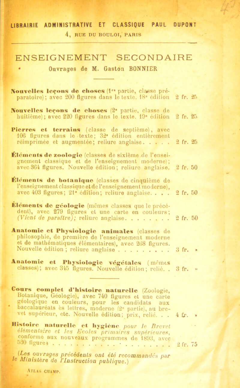 4, RUE DU BOULOI, PARIS I ENSEIGNEMENT SECONDAIRE • Ouvrages de M. Gaston BONNIER Kouvolles leçons île choses (!'• partie, classe pré- paratoire); avec 200 flgures dans le texte. 1H* édition 2 fr. 2r> Konvellos leçons de ehoses (2* partie, classe de huitième); avec 220 figures dans le texte. 19* édition 2 fr. 29 Pierres et terrains (classe de septième), avec 106 flgures dans le texte; 32* édition entièrement réimprimée et augmentée; reliure anglaise 2 fr. 25 i<;iéinentB de zoologie (classes de sixième de l’ensei- gnement classique et de l’enseignement moderne); avec 364 flgures. Nouvelle édition; reliure anglaise. 2 fr. 50 Élénienis de botanique (classes de cinquième de l’enseignement classique et de l’enseignement moderne), avec 403 figures; 21* édition; reliure anglaise. ... 2 fr. 50 Éléments do (;éolo{;ie (mêmes classes que le précé- dent), avec 279 flgures et une carte en couleurs; (Vient de parattre); reliure anglaise 2 fr. 50 Anatomie et Physiologie animales (classes de philosophie, de première de l’enseignement moderne et de mathématiques élémentaires), avec 268 figures. Nouvelle édition ; reliure anglaise 3 fr. » Anatomie et Physiologie végétales ( mêmts classes); avec 345 flgures. Nouvelle édition; relié. . 3 fr. « Cours complet d’hi.stoire naturelle (Zoologie, Botanique, Géologie), avec 740 flgures et une carte géologique en couleurs, pour les candidats aux baccalauréats ès lettres, moderne (2* partie), au bre- vet supérieur, etc. Nouvelle édition; prix, relié. . . 4 D-. » Histoire naturelle et hygiène pour te fircvel elémeiUairo et les Ecoles primaires supérieures, conforme aux nouveaux programmes do 189.3, avec 530 flgures ■ ; a f,.. 75 I ouvrages précédents ont été recommandés par le Ministère de l’Instruction publique.) Ati.as champ.