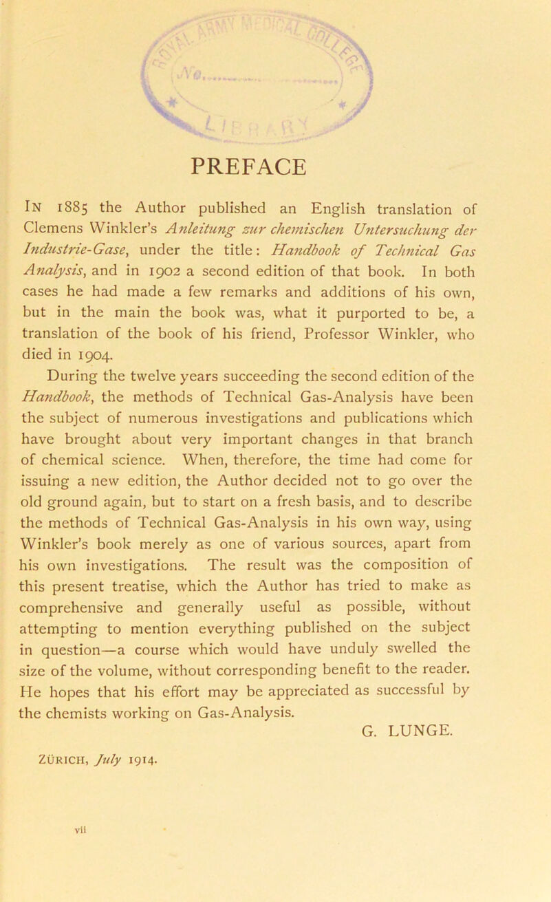 PREFACE In 1885 the Author published an English translation of Clemens Winkler’s Anleitung zur chemischen Untersuchung der Industrie-Gase, under the title: Handbook of Technical Gas Analysis, and in 1902 a second edition of that book. In both cases he had made a few remarks and additions of his own, but in the main the book was, what it purported to be, a translation of the book of his friend, Professor Winkler, who died in 1904. During the twelve years succeeding the second edition of the Handbook, the methods of Technical Gas-Analysis have been the subject of numerous investigations and publications which have brought about very important changes in that branch of chemical science. When, therefore, the time had come for issuing a new edition, the Author decided not to go over the old ground again, but to start on a fresh basis, and to describe the methods of Technical Gas-Analysis in his own way, using Winkler’s book merely as one of various sources, apart from his own investigations. The result was the composition of this present treatise, which the Author has tried to make as comprehensive and generally useful as possible, without attempting to mention everything published on the subject in question—a course which would have unduly swelled the size of the volume, without corresponding benefit to the reader. He hopes that his effort may be appreciated as successful by the chemists working on Gas-Analysis. G. LUNGE. Zurich, July 1914.