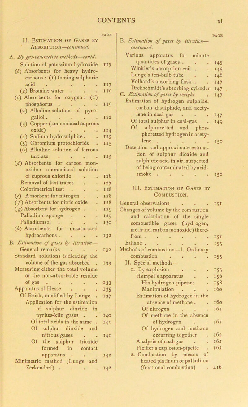 xi PAGE II. Estimation of Gases by ABSORPT ION—continued. A. By gas-volumetric methods—con/d. Solution of potassium hydroxide II7 (b) Absorbents for heavy hydro- carbons : (1) fuming sulphuric acid 117 (2) Bromine water . . .119 (c) Absorbents for oxygen : (1) phosphorus . . . .119 (2) Alkaline solution of pyro- gallol. . . . .122 (3) Copper (immoniacal cuprous oxide) . . . .124 (4) Sodium hydrosulphite . . 125 (5) Chromium protochloride . 125 (6) Alkaline solution of ferrous tartrate . . . .125 (f) Absorbents for carbon mon- oxide : ammoniacal solution of cuprous chloride . .126 Removal of last traces . . 127 Colorimetrical test . . .128 (/) Absorbent for nitrogen . . 128 (/) Absorbents for nitric oxide . 128 (g) Absorbent for hydrogen . . 129 Palladium sponge . . .129 Palladiumsol . . . .130 (//) Absorbents for unsaturated hydrocarbons. . . .132 B. Estimation of gases by titration— General remarks . . .132 Standard solutions indicating the volume of the gas absorbed . 133 Measuring either the total volume or the non-absorbable residue of gas 133 Apparatus of Hesse . . .135 Of Reich, modified by Lunge . 137 Application for the estimation of sulphur dioxide in pyrites-kiln gase3 . . 140 Of total acids in the same . 141 Of sulphur dioxide and nitrous gases . . 141 Of the sulphur trioxide formed in contact apparatus . . . 142 Minimetric method (Lunge and Zeckendorf) .... 142 PAGE B. Estimation of gases by titration— continued. Various apparatus for minute quantities of gases . . . 145 Winkler’s absorption coil . . 145 Lunge’s ten-bulb tube . . 146 Volhard’s absorbing flask . . 147 Drehschmidt’sabsorbing cylinder 147 C. Estimation of gases by weight . 147 Estimation of hydrogen sulphide, carbon disulphide, and acety- lene in coal-gas . . -147 Of total sulphur in coal-gas . 149 Of sulphuretted and phos- phoretted hydrogen in acety- lene 150 Detection and approximate estima- tion of sulphur dioxide and sulphuric acid in air, suspected of being contaminated by acid- smoke 150 III. Estimation of Gases by Combustion. General observations . . .151 Changes of volume by the combustion and calculation of the single combustible gases (hydrogen, methane, carbon monoxide) there- from 151 Ethane 155 Methods of combustion—1. Ordinary combustion . . . . 155 II. Special methods— 1. By explosion . . .155 Hempel’s apparatus . . 156 His hydrogen pipettes . 158 Manipulation . . . 160 Estimation of hydrogen in the absence of methane . . 160 Of nitrogen . . . 161 Of methane in the absence of hydrogen . . 161 Of hydrogen and methane occurring together . 162 Analysis of coal-gas . . 162 Pfeiffer’s explosion-pipette . 163 2. Combustion by means of heated platinum orpalladium (fractional combustion) . 416