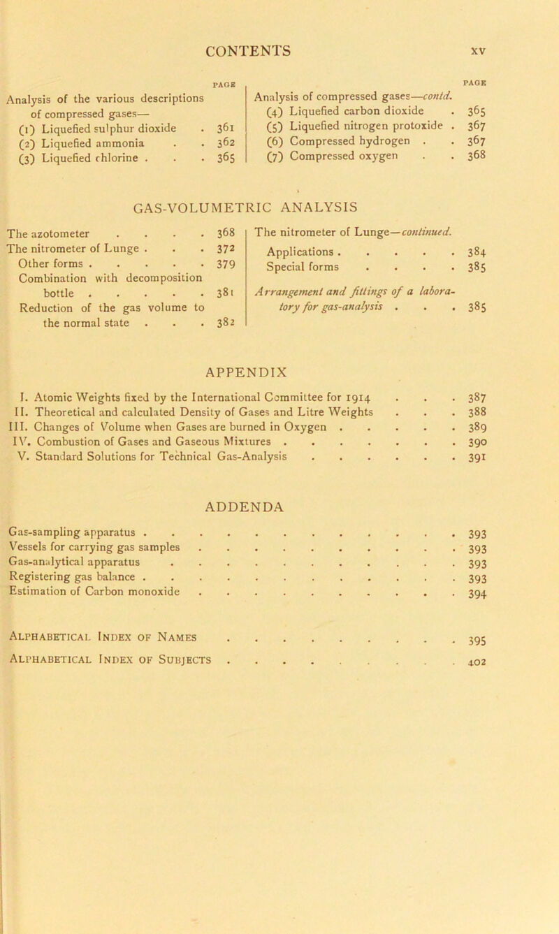 PAGE Analysis of the various descriptions of compressed gases— (1) Liquefied sulphur dioxide . 361 (2) Liquefied ammonia . . 362 (3) Liquefied chlorine . . . 365 PAGE Analysis of compressed gases—contd. (4) Liquefied carbon dioxide . 365 (5) Liquefied nitrogen protoxide . 367 (6) Compressed hydrogen . . 367 (7) Compressed oxygen . . 368 GAS-VOLUMETRIC ANALYSIS The azotometer .... 368 The nitrometer of Lunge . . . 372 Other forms 379 Combination with decomposition bottle 381 Reduction of the gas volume to the normal state . . .382 The nitrometer of Lunge—continued. Applications ..... 384 Special forms .... 385 A rrangement and fittings of a labora- tory for gas-analysis . . .385 APPENDIX I. Atomic Weights fixed by the International Committee for 1914 . . . 387 II. Theoretical and calculated Density of Gases and Litre Weights . . . 388 III. Changes of Volume when Gases are burned in Oxygen 389 IV. Combustion of Gases and Gaseous Mixtures 390 V. Standard Solutions for Technical Gas-Analysis 391 ADDENDA Gas-sampling apparatus 393 Vessels for carrying gas samples 393 Gas-analytical apparatus 393 Registering gas balance ............ 393 Estimation of Carbon monoxide 394 • 395 Alphabetical Index of Names Alphabetical Index of Subjects . 402