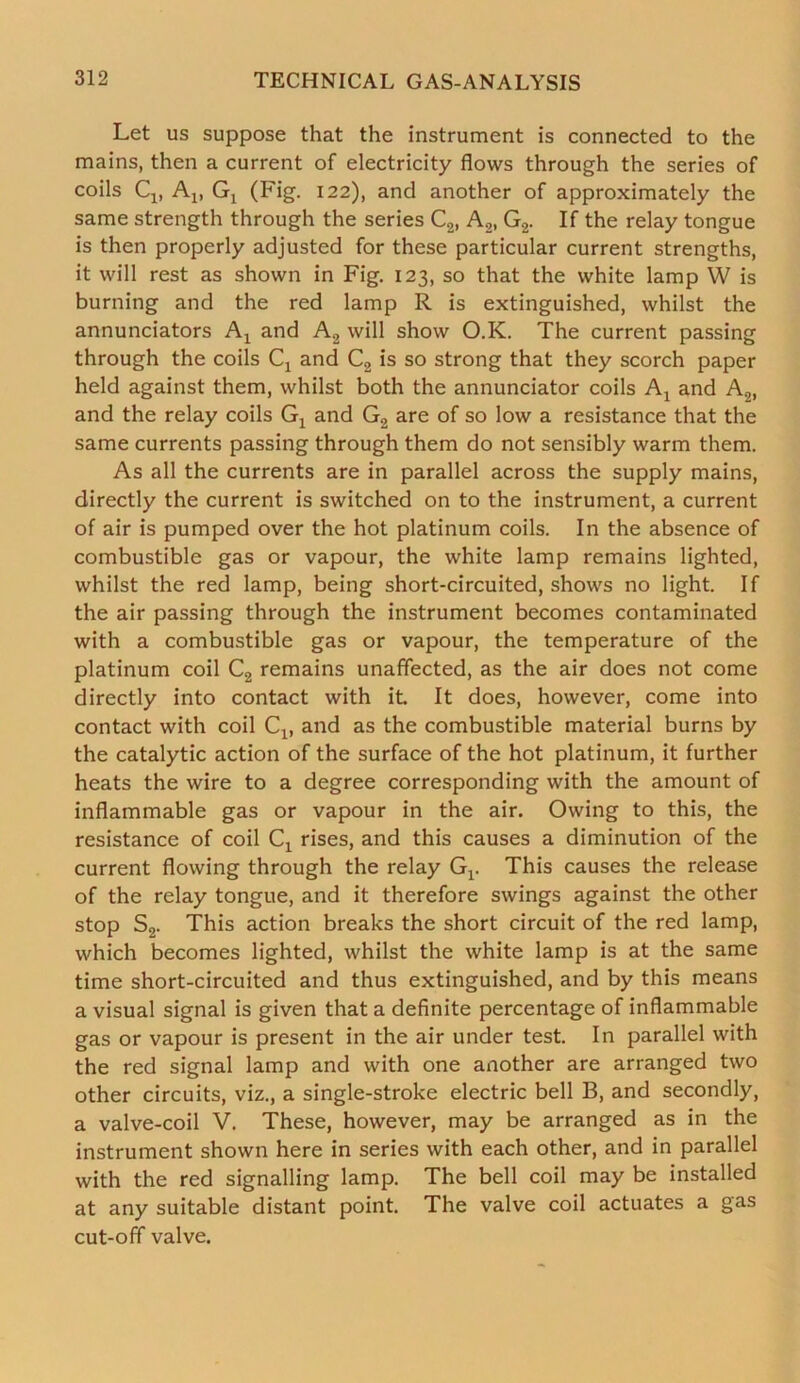 Let us suppose that the instrument is connected to the mains, then a current of electricity flows through the series of coils Cx, Ax, Gj (Fig. 122), and another of approximately the same strength through the series C2, A2, G2. If the relay tongue is then properly adjusted for these particular current strengths, it will rest as shown in Fig. 123, so that the white lamp W is burning and the red lamp R is extinguished, whilst the annunciators A1 and A2 will show O.K. The current passing through the coils Cx and C2 is so strong that they scorch paper held against them, whilst both the annunciator coils Al and A2, and the relay coils Gx and G2 are of so low a resistance that the same currents passing through them do not sensibly warm them. As all the currents are in parallel across the supply mains, directly the current is switched on to the instrument, a current of air is pumped over the hot platinum coils. In the absence of combustible gas or vapour, the white lamp remains lighted, whilst the red lamp, being short-circuited, shows no light. If the air passing through the instrument becomes contaminated with a combustible gas or vapour, the temperature of the platinum coil C2 remains unaffected, as the air does not come directly into contact with it It does, however, come into contact with coil Cx, and as the combustible material burns by the catalytic action of the surface of the hot platinum, it further heats the wire to a degree corresponding with the amount of inflammable gas or vapour in the air. Owing to this, the resistance of coil Cx rises, and this causes a diminution of the current flowing through the relay Gr This causes the release of the relay tongue, and it therefore swings against the other stop S2. This action breaks the short circuit of the red lamp, which becomes lighted, whilst the white lamp is at the same time short-circuited and thus extinguished, and by this means a visual signal is given that a definite percentage of inflammable gas or vapour is present in the air under test. In parallel with the red signal lamp and with one another are arranged two other circuits, viz., a single-stroke electric bell B, and secondly, a valve-coil V. These, however, may be arranged as in the instrument shown here in series with each other, and in parallel with the red signalling lamp. The bell coil may be installed at any suitable distant point. The valve coil actuates a gas cut-off valve.