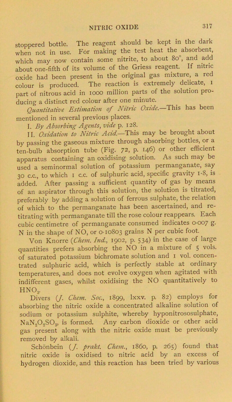 stoppered bottle. The reagent should be kept in the dark when not in use. For making the test heat the absorbent, which may now contain some nitrite, to about 8o°, and add about one-fifth of its volume of the Griess reagent. If nitric oxide had been present in the original gas mixture, a red colour is produced. The reaction is extremely delicate, 1 part of nitrous acid in 1000 million parts of the solution pro- ducing a distinct red colour after one minute. Quantitative Estimation of Nitnc Oxide. This has been mentioned in several previous places. I. By Absorbing Agents, vide p. 128. II. Oxidation to Nitric Acid—This may be brought about by passing the gaseous mixture through absorbing bottles, or a ten-bulb absorption tube (Fig. 72> P- or other efficient apparatus containing an oxidising solution. As such may be used a seminormal solution of potassium permanganate, say 30 c.c., to which 1 c.c. of sulphuric acid, specific gravity 1-8, is added. After passing a sufficient quantity of gas by means of an aspirator through this solution, the solution is titrated, preferably by adding a solution of ferrous sulphate, the relation of which to the permanganate has been ascertained, and re- titrating with permanganate till the rose colour reappears. Each cubic centimetre of permanganate consumed indicates 0-007 g. N in the shape of NO, or 0-10803 grains N per cubic foot. Von Knorre (Chem. Ind, 1902, p. 534) in the case of large quantities prefers absorbing the NO in a mixture of 5 vols. of saturated potassium bichromate solution and 1 vol. concen- trated sulphuric acid, which is perfectly stable at ordinary temperatures, and does not evolve oxygen when agitated with indifferent gases, whilst oxidising the NO quantitatively to hno3. Divers (J. Chem. Soc., 1899, lxxv. p. 82) employs for absorbing the nitric oxide a concentrated alkaline solution of sodium or potassium sulphite, whereby hyponitrososulphate, NaN202S03, is formed. Any carbon dioxide or other acid gas present along with the nitric oxide must be previously removed by alkali. Schonbein (_/. prakt. Chem., i860, p. 265) found that nitric oxide is oxidised to nitric acid by an excess of hydrogen dioxide, and this reaction has been tried by various