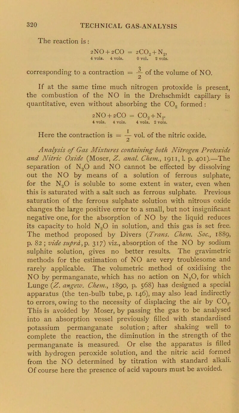 The reaction is: 2NO + 2CO = 2CO, + N2) 4 vole. 4 vols. 0 yoI. 2 vols. corresponding to a contraction = of the volume of NO. If at the same time much nitrogen protoxide is present, the combustion of the NO in the Drehschmidt capillary is quantitative, even without absorbing the C02 formed : 2NO + 2CO = C02 + N2. 4 vols. 4 vols. 4 vols. 2 vols. Here the contraction is = — vol. of the nitric oxide. 2 Analysis of Gas Mixtures containing both Nitrogen Protoxide and Nitric Oxide (Moser, Z. anal. Chem., 1911, 1. p. 401).—The separation of N20 and NO cannot be effected by dissolving out the NO by means of a solution of ferrous sulphate, for the N20 is soluble to some extent in water, even when this is saturated with a salt such as ferrous sulphate. Previous saturation of the ferrous sulphate solution with nitrous oxide changes the large positive error to a small, but not insignificant negative one, for the absorption of NO by the liquid reduces its capacity to hold N20 in solution, and this gas is set free. The method proposed by Divers {Trans. Client. Soc., 1889, p. 82 ; vide suprd,p. 317) viz., absorption of the NO by sodium sulphite solution, gives no better results. The gravimetric methods for the estimation of NO are very troublesome and rarely applicable. The volumetric method of oxidising the NO by permanganate, which has no action on N20, for which Lunge {Z. angew. Chem., 1890, p. 568) has designed a special apparatus (the ten-bulb tube, p. 146), may also lead indirectly to errors, owing to the necessity of displacing the air by C02. This is avoided by Moser, by passing the gas to be analysed into an absorption vessel previously filled with standardised potassium permanganate solution; after shaking well to complete the reaction, the diminution in the strength of the permanganate is measured. Or else the apparatus is filled with hydrogen peroxide solution, and the nitric acid formed from the NO determined by titration with standard alkali. Of course here the presence of acid vapours must be avoided.