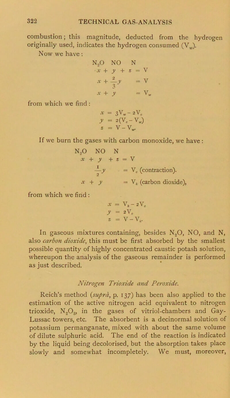 combustion; this magnitude, deducted from the hydrogen originally used, indicates the hydrogen consumed (Vw). Now we have: n2o NO N x + y + s = V -v + 2 —y = V 3 X + y = V, from which we find : •* = 3V«- 2VC y = 2(V#-V.) * = V-VM. If we burn the gases with carbon monoxide, we have : N20 NO N x + y + z = V —y = Vc (contraction). x + y = V* (carbon dioxide), from which we find : x = Vt-2VC y = 2VC s = V - VA. In gaseous mixtures containing, besides N20, NO, and N, also carbon dioxide, this must be first absorbed by the smallest possible quantity of highly concentrated caustic potash solution, whereupon the analysis of the gaseous remainder is performed as just described. Nitrogen Trioxide and Peroxide. Reich’s method (supra, p. 137) has been also applied to the estimation of the active nitrogen acid equivalent to nitrogen trioxide, N203, in the gases of vitriol-chambers and Gay- Lussac towers, etc. The absorbent is a decinormal solution of potassium permanganate, mixed with about the same volume of dilute sulphuric acid. The end of the reaction is indicated by the liquid being decolorised, but the absorption takes place slowly and somewhat incompletely. We must, moreover,