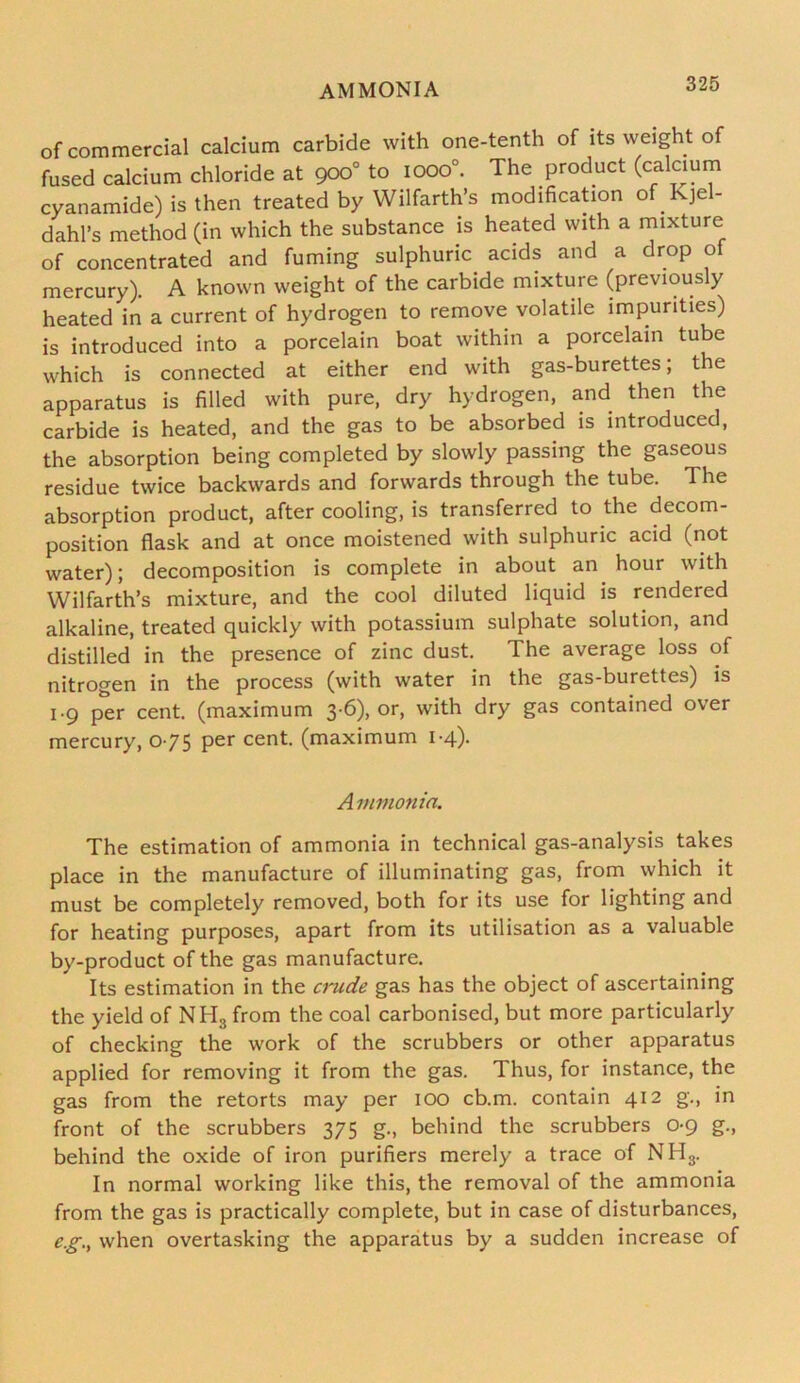 of commercial calcium carbide with one-tenth of its weight of fused calcium chloride at 900° to iooo°. The product (calcium cyanamide) is then treated by Wilfarth’s modification of Kjel- dahl’s method (in which the substance is heated with a mixture of concentrated and fuming sulphuric acids and a drop of mercury). A known weight of the carbide mixture (previously heated in a current of hydrogen to remove volatile impurities) is introduced into a porcelain boat within a porcelain tube which is connected at either end with gas-burettes; the apparatus is filled with pure, dry hydrogen, and then the carbide is heated, and the gas to be absorbed is introduced, the absorption being completed by slowly passing the gaseous residue twice backwards and forwards through the tube. The absorption product, after cooling, is transferred to the decom- position flask and at once moistened with sulphuric acid (not water); decomposition is complete in about an hour with Wilfarth’s mixture, and the cool diluted liquid is rendered alkaline, treated quickly with potassium sulphate solution, and distilled in the presence of zinc dust. The average loss of nitrogen in the process (with water in the gas-burettes) is 1-9 per cent, (maximum 3 6), or, with dry gas contained over mercury, 075 per cent, (maximum 1-4). A nimonia. The estimation of ammonia in technical gas-analysis takes place in the manufacture of illuminating gas, from which it must be completely removed, both for its use for lighting and for heating purposes, apart from its utilisation as a valuable by-product of the gas manufacture. Its estimation in the crude gas has the object of ascertaining the yield of NH3 from the coal carbonised, but more particularly of checking the work of the scrubbers or other apparatus applied for removing it from the gas. Thus, for instance, the gas from the retorts may per 100 cb.m, contain 412 g., in front of the scrubbers 375 g., behind the scrubbers 0-9 g., behind the oxide of iron purifiers merely a trace of NH3. In normal working like this, the removal of the ammonia from the gas is practically complete, but in case of disturbances, eg., when overtasking the apparatus by a sudden increase of