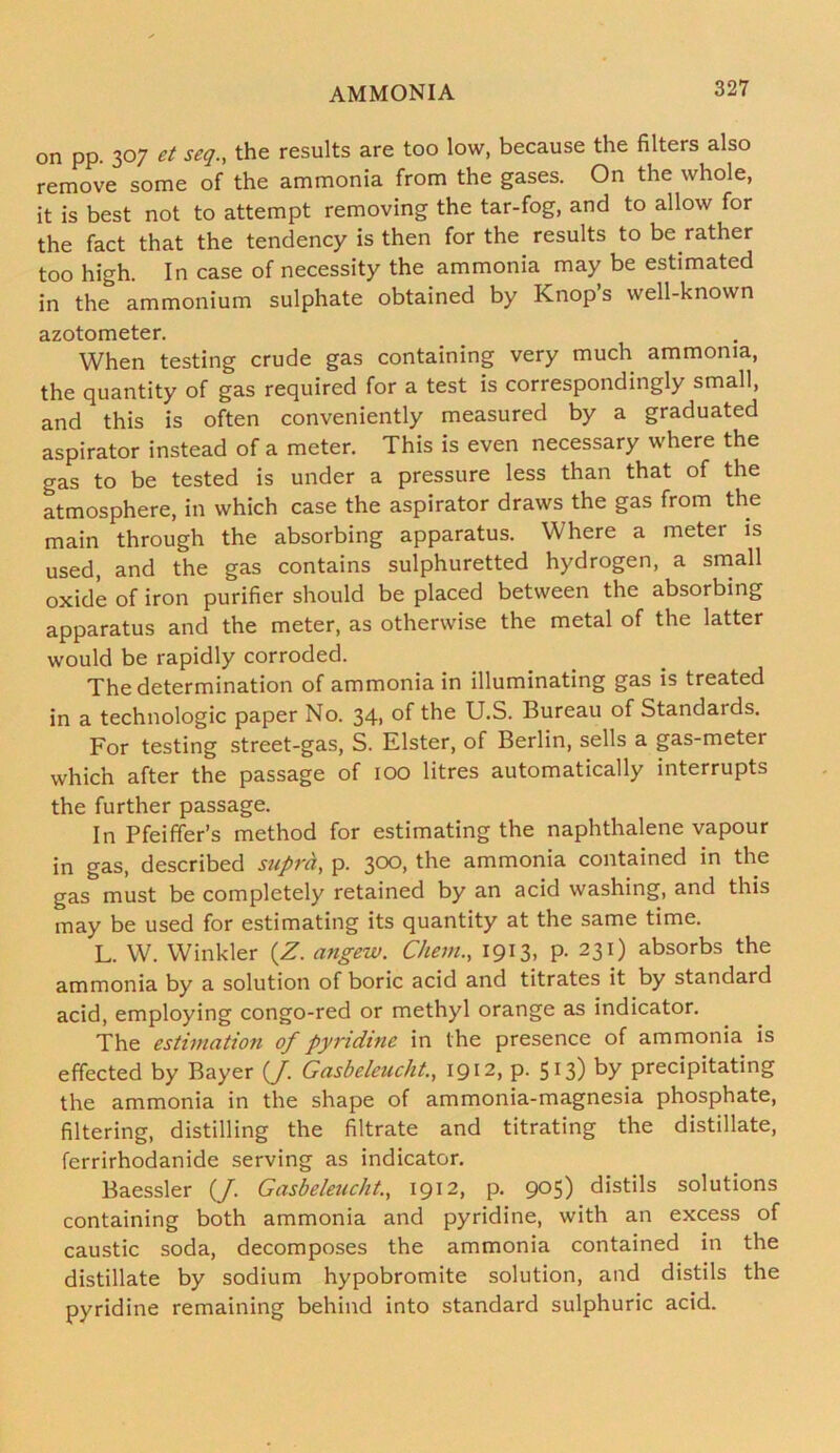 on pp. 307 et seg., the results are too low, because the filters also remove some of the ammonia from the gases. On the whole, it is best not to attempt removing the tar-fog, and to allow for the fact that the tendency is then for the results to be rather too high. In case of necessity the ammonia may be estimated in the ammonium sulphate obtained by Knops well-known azotometer. When testing crude gas containing very much ammonia, the quantity of gas required for a test is correspondingly small, and this is often conveniently measured by a graduated aspirator instead of a meter. This is even necessary where the gas to be tested is under a pressure less than that of the atmosphere, in which case the aspirator draws the gas from the main through the absorbing apparatus. Where a meter is used, and the gas contains sulphuretted hydrogen, a small oxide of iron purifier should be placed between the absorbing apparatus and the meter, as otherwise the metal of the latter would be rapidly corroded. The determination of ammonia in illuminating gas is treated in a technologic paper No. 34, of the U.S. Bureau of Standaids. For testing street-gas, S. Elster, of Berlin, sells a gas-meter which after the passage of 100 litres automatically interrupts the further passage. In Pfeiffer’s method for estimating the naphthalene vapour in gas, described supra, p. 300, the ammonia contained in the gas must be completely retained by an acid washing, and this may be used for estimating its quantity at the same time. L. W. Winkler (Z. angew. Chem., 1913, P- 231) absorbs the ammonia by a solution of boric acid and titrates it by standard acid, employing congo-red or methyl orange as indicator. The estimation of pyridine in the presence of ammonia is effected by Bayer (/. Gasbeleuclit., 1912, p. 513) by precipitating the ammonia in the shape of ammonia-magnesia phosphate, filtering, distilling the filtrate and titrating the distillate, ferrirhodanide serving as indicator. Baessler (/. Gasbeleucht., 1912, p. 905) distils solutions containing both ammonia and pyridine, with an excess of caustic soda, decomposes the ammonia contained in the distillate by sodium hypobromite solution, and distils the pyridine remaining behind into standard sulphuric acid.