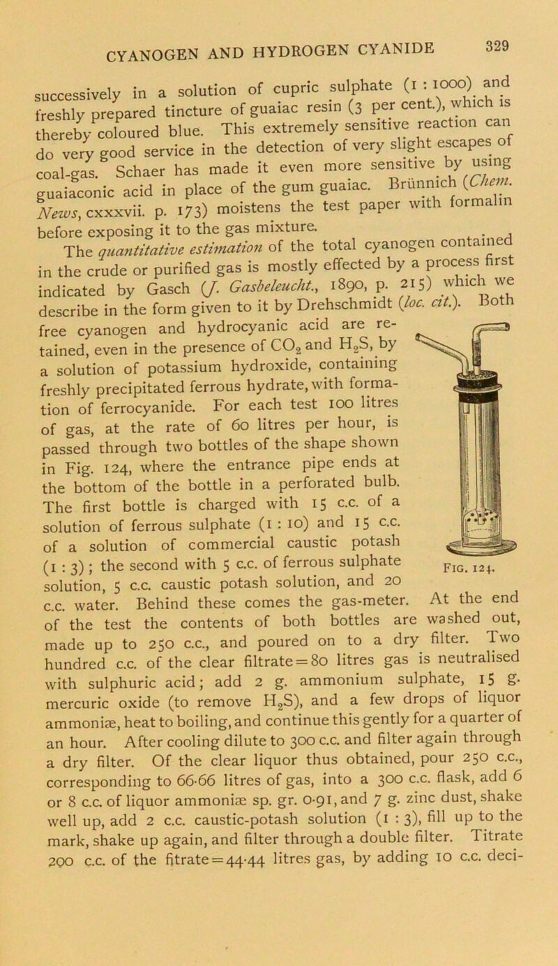 successively in a solution of cupric sulphate (i : »»o) and freshly prepared tincture of guaiac resin (3 per cent.), which thereby coloured blue. This extremely sensitive reaction can do very good service in the detection of very slight escapes of coal-gas. Schaer has made it even more sensitive, by using guaiaconic acid in place of the gum guaiac. Brunmch (Che n News, cxxxvii. p. 173) moistens the test paper with formalin before exposing it to the gas mixture. The quantitative estimation of the total cyanogen contained in the crude or purified gas is mostly effected by a process first indicated by Gasch (J. Gasbeleucht., 1890. jp. 215) which we describe in the form given to it by Drehschmidt (Joe. at.). Both free cyanogen and hydrocyanic acid are re- tained, even in the presence of C02 and H2S, by a solution of potassium hydroxide, containing freshly precipitated ferrous hydrate, with forma- tion of ferrocyanide. For each test 100 litres of gas, at the rate of 60 litres per hour, is passed through two bottles of the shape shown in Fig. 124, where the entrance pipe ends at the bottom of the bottle in a perforated bulb. The first bottle is charged with 15 c.c. of a solution of ferrous sulphate (1 : 10) and 15 c.c. of a solution of commercial caustic potash (1:3); the second with 5 c.c. of ferrous sulphate solution, 5 c.c. caustic potash solution, and 20 c.c. water. Behind these comes the gas-meter, of the test the contents of both bottles are made up to 250 c.c., and poured on to a dry hundred c.c. of the clear filtrate = 80 litres gas is neutralised with sulphuric acid; add 2 g. ammonium sulphate, 15 £• mercuric oxide (to remove H2S), and a few drops of liquor ammoniac, heat to boiling, and continue this gently for a quarter of an hour. After cooling dilute to 300 c.c. and filter again through a dry filter. Of the clear liquor thus obtained, pour 250 c.c., corresponding to 66-66 litres of gas, into a 300 c.c. flask, add 6 or 8 c.c. of liquor ammoniac sp. gr. 0-91, and 7 g. zinc dust, shake well up, add 2 c.c. caustic-potash solution (1 : 3), fill up to the mark, shake up again, and filter through a double filter. 1 itrate 2QO c.c. of the fitrate = 44-44 litres gas, by adding 10 c.c. deci- Fig. 124. At the end washed out, filter. Two
