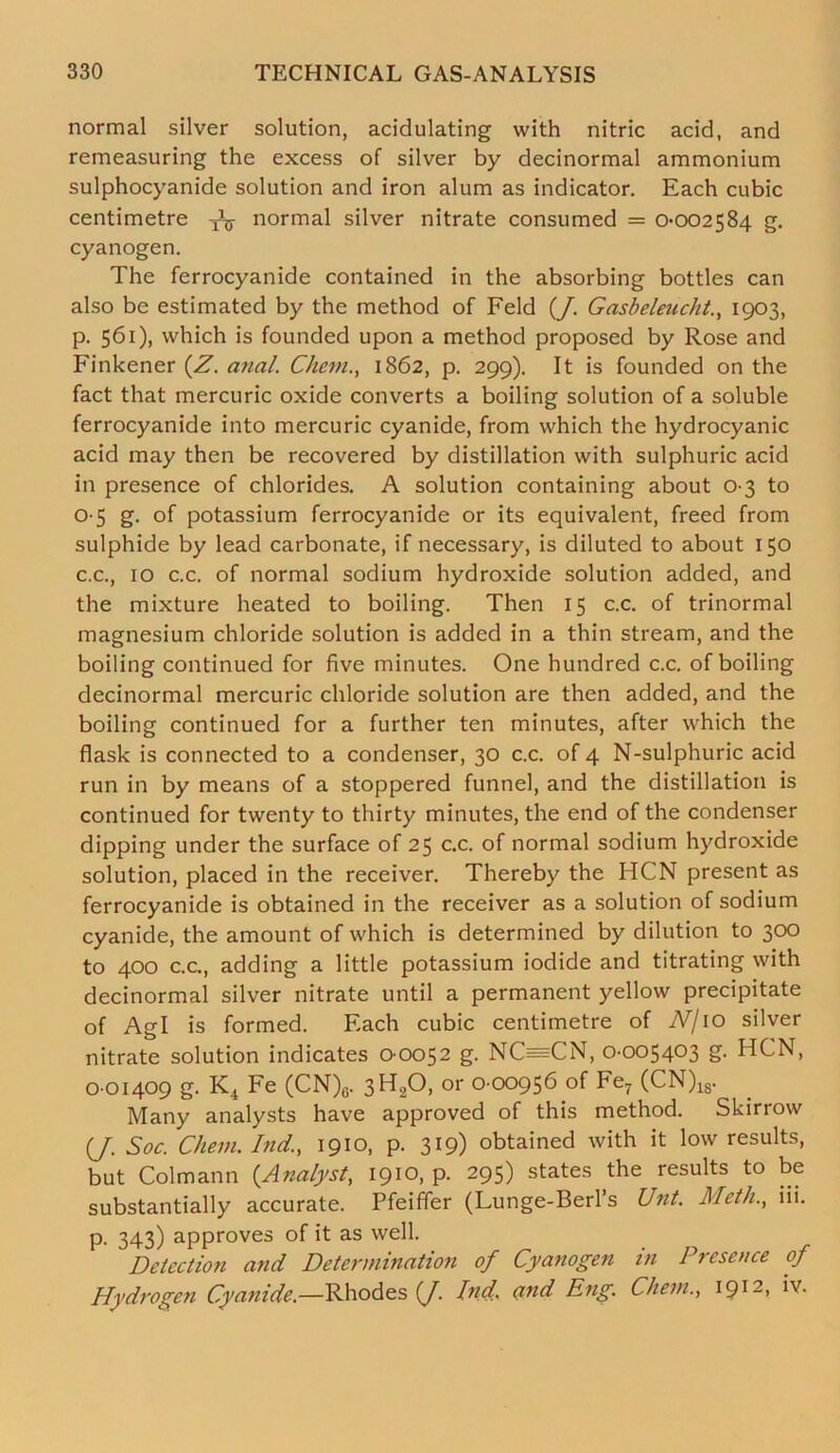 normal silver solution, acidulating with nitric acid, and remeasuring the excess of silver by decinormal ammonium sulphocyanide solution and iron alum as indicator. Each cubic centimetre ^ normal silver nitrate consumed = 0-002584 g. cyanogen. The ferrocyanide contained in the absorbing bottles can also be estimated by the method of Feld (/. Gasbeleucht., 1903, р. 561), which is founded upon a method proposed by Rose and Finkener (Z. anal. Cheni., 1862, p. 299). It is founded on the fact that mercuric oxide converts a boiling solution of a soluble ferrocyanide into mercuric cyanide, from which the hydrocyanic acid may then be recovered by distillation with sulphuric acid in presence of chlorides. A solution containing about 0-3 to 0-5 g. of potassium ferrocyanide or its equivalent, freed from sulphide by lead carbonate, if necessary, is diluted to about 150 с. c., 10 c.c. of normal sodium hydroxide solution added, and the mixture heated to boiling. Then 15 c.c. of trinormal magnesium chloride solution is added in a thin stream, and the boiling continued for five minutes. One hundred c.c. of boiling decinormal mercuric chloride solution are then added, and the boiling continued for a further ten minutes, after which the flask is connected to a condenser, 30 c.c. of 4 N-sulphuric acid run in by means of a stoppered funnel, and the distillation is continued for twenty to thirty minutes, the end of the condenser dipping under the surface of 25 c.c. of normal sodium hydroxide solution, placed in the receiver. Thereby the HCN present as ferrocyanide is obtained in the receiver as a solution of sodium cyanide, the amount of which is determined by dilution to 300 to 400 c.c., adding a little potassium iodide and titrating with decinormal silver nitrate until a permanent yellow precipitate of Agl is formed. Each cubic centimetre of JV/10 silver nitrate solution indicates 0 0052 g. NC=CN, 0-005403 g. HCN, 0 01409 g. K4 Fe (CN)0. 3H20, or 0 00956 of Fe7 (CN)18. Many analysts have approved of this method. Skirrow (J. Soc. Chew. Ind., 1910, p. 319) obtained with it low results, but Colmann {Analyst, 1910, p. 295) states the results to be substantially accurate. Pfeiffer (Lunge-Berl’s Unt. Meth., iii. p. 343) approves of it as well. Detection and Determination of Cyanogen in Presence of Hydrogen Cyanide.—Rhodes {J. Ind. cxnd Eng. Chem., i9I2>