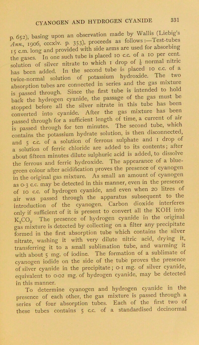 0.652), basing upon an observation made by Wallis (Liebig s ?Ann., 1906, cccxlv. p. 353). proceeds as follows Test-tubes 1 c c.m. long and provided with side arms are used for absorbing the gases. In one such tube is placed 10 c.c. of a 10 per cent solution of silver nitrate to which 1 drop of „ normal nitric has been added. In the second tube is placed 10 ex. of a twice-normal solution of potassium hydroxide. The. two absorption tubes are connected in series and.the gas mixture is passed through. Since the first tube is intended to hold back the hydrogen cyanide, the passage of .the gas mils e stopped before all the silver nitrate in this tube has been converted into cyanide. After the gas. mixture has been passed through for a sufficient length of time, a current of air is passed through for ten minutes. The second tube, which contains the potassium hydrate solution, is then disconnected, and 5 c.c. of a solution of ferrous sulphate and 1 drop of a solution of ferric chloride are added to its contents ; after about fifteen minutes dilute sulphuric acid is added, to dissolve the ferrous and ferric hydroxide. The appearance of a blue- green colour after acidification proves the presence of cyanogen in the original gas mixture. As small an amount of cyanogen as 0-3 c.c. may be detected in this manner, even in the presence of 10 c.c. of hydrogen cyanide, and even when 20 litres of air was passed through the apparatus subsequent to the introduction of the cyanogen. Carbon dioxide interferes only if sufficient of it is present to convert all the KOH into K,CO... The presence of hydrogen cyanide in the original gas mixture is detected by collecting on a filter any precipitate formed in the first absorption tube which contains the. silver nitrate, washing it with very dilute nitric acid, drying it, transferring it to a small sublimation tube, and warming it with about 5 mg. of iodine. The formation of a sublimate of cyanogen iodide on the side of the tube proves the presence of silver cyanide in the precipitate; 01 mg. of silver cyanide, equivalent to 002 mg. of hydrogen cyanide, may be detected in this manner. To determine cyanogen and hydrogen cyanide in the presence of each other, the gas mixture is passed through a series of four absorption tubes. Each of the first two of these tubes contains 5 c-c- °f a standardised decinormal