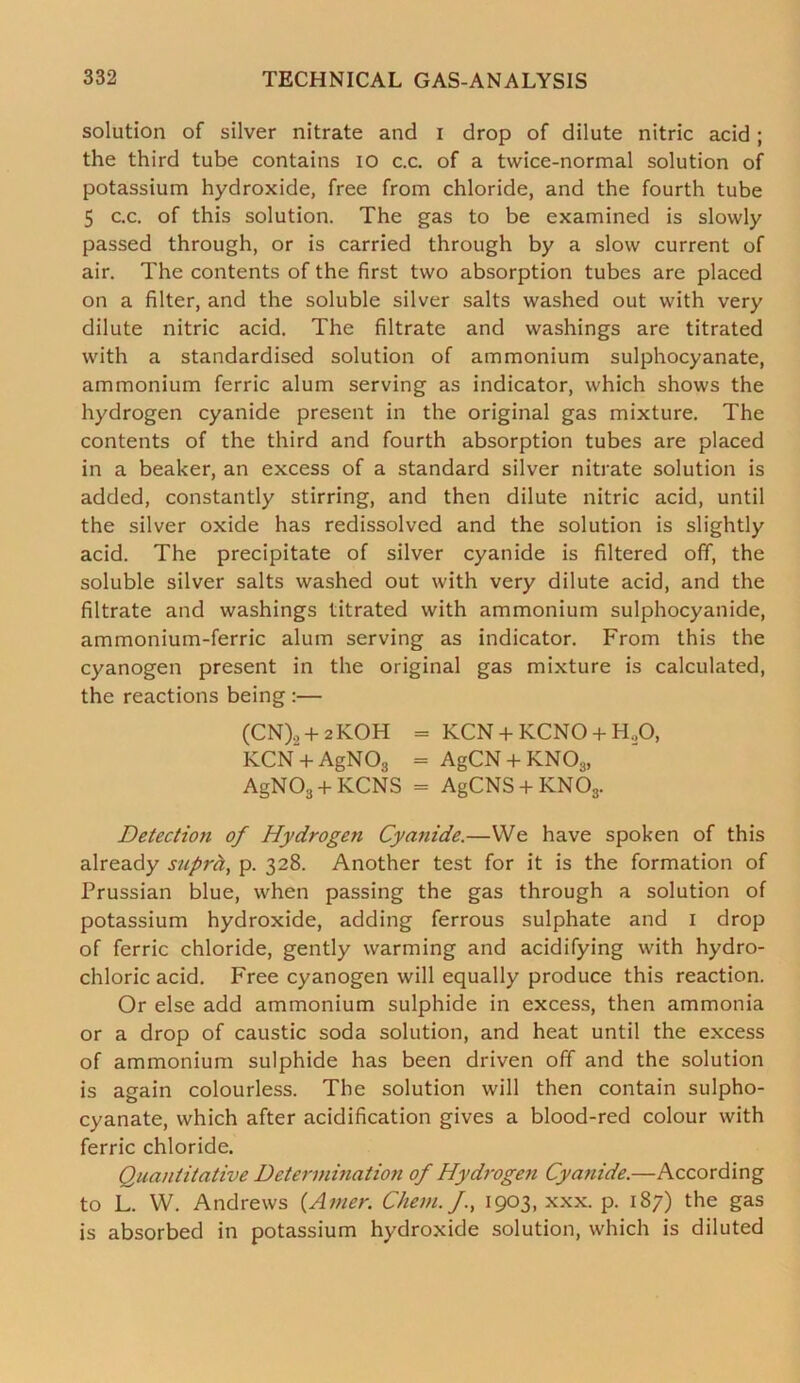 solution of silver nitrate and i drop of dilute nitric acid; the third tube contains io c.c. of a tvvice-normal solution of potassium hydroxide, free from chloride, and the fourth tube 5 c.c. of this solution. The gas to be examined is slowly passed through, or is carried through by a slow current of air. The contents of the first two absorption tubes are placed on a filter, and the soluble silver salts washed out with very dilute nitric acid. The filtrate and washings are titrated with a standardised solution of ammonium sulphocyanate, ammonium ferric alum serving as indicator, which shows the hydrogen cyanide present in the original gas mixture. The contents of the third and fourth absorption tubes are placed in a beaker, an excess of a standard silver nitrate solution is added, constantly stirring, and then dilute nitric acid, until the silver oxide has redissolved and the solution is slightly acid. The precipitate of silver cyanide is filtered off, the soluble silver salts washed out with very dilute acid, and the filtrate and washings titrated with ammonium sulphocyanide, ammonium-ferric alum serving as indicator. From this the cyanogen present in the original gas mixture is calculated, the reactions being :— (CN), + 2KOH = KCN + KCNO + H.,0, KCN + AgNOg = AgCN + KN03, AgN03 + KCNS = AgCNS + KN08. Detection of Hydrogen Cyanide.—We have spoken of this already supra, p. 328. Another test for it is the formation of Prussian blue, when passing the gas through a solution of potassium hydroxide, adding ferrous sulphate and 1 drop of ferric chloride, gently warming and acidifying with hydro- chloric acid. Free cyanogen will equally produce this reaction. Or else add ammonium sulphide in excess, then ammonia or a drop of caustic soda solution, and heat until the excess of ammonium sulphide has been driven off and the solution is again colourless. The solution will then contain sulpho- cyanate, which after acidification gives a blood-red colour with ferric chloride. Quantitative Determination of Hydrogen Cyanide.—According to L. W. Andrews (Amer. Client, f., 1903, xxx. p. 187) the gas is absorbed in potassium hydroxide solution, which is diluted