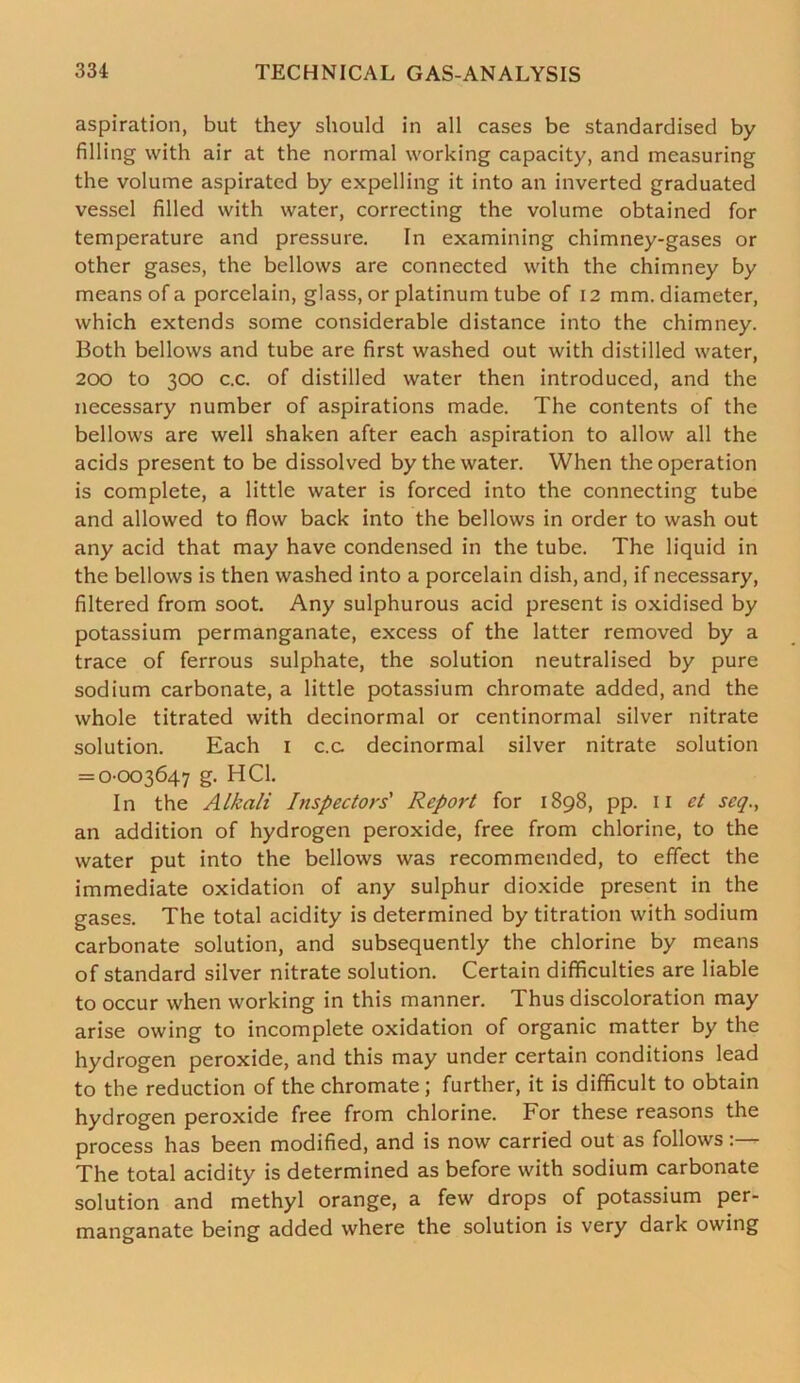 aspiration, but they should in all cases be standardised by filling with air at the normal working capacity, and measuring the volume aspirated by expelling it into an inverted graduated vessel filled with water, correcting the volume obtained for temperature and pressure. In examining chimney-gases or other gases, the bellows are connected with the chimney by means of a porcelain, glass, or platinum tube of 12 mm. diameter, which extends some considerable distance into the chimney. Both bellows and tube are first washed out with distilled water, 200 to 300 c.c. of distilled water then introduced, and the necessary number of aspirations made. The contents of the bellows are well shaken after each aspiration to allow all the acids present to be dissolved by the water. When the operation is complete, a little water is forced into the connecting tube and allowed to flow back into the bellows in order to wash out any acid that may have condensed in the tube. The liquid in the bellows is then washed into a porcelain dish, and, if necessary, filtered from soot. Any sulphurous acid present is oxidised by potassium permanganate, excess of the latter removed by a trace of ferrous sulphate, the solution neutralised by pure sodium carbonate, a little potassium chromate added, and the whole titrated with decinormal or centinormal silver nitrate solution. Each 1 c.c decinormal silver nitrate solution = 0-003647 g. HC1. In the Alkali Inspectors' Report for 1898, pp. n et seq., an addition of hydrogen peroxide, free from chlorine, to the water put into the bellows was recommended, to effect the immediate oxidation of any sulphur dioxide present in the gases. The total acidity is determined by titration with sodium carbonate solution, and subsequently the chlorine by means of standard silver nitrate solution. Certain difficulties are liable to occur when working in this manner. Thus discoloration may arise owing to incomplete oxidation of organic matter by the hydrogen peroxide, and this may under certain conditions lead to the reduction of the chromate ; further, it is difficult to obtain hydrogen peroxide free from chlorine. For these reasons the process has been modified, and is now carried out as follows The total acidity is determined as before with sodium carbonate solution and methyl orange, a few drops of potassium per- manganate being added where the solution is very dark owing