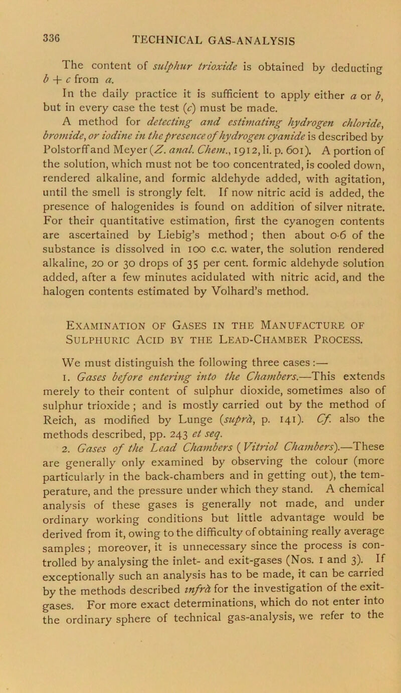 1 he content of sulphur trioxide is obtained by deducting b + c from a. In the daily practice it is sufficient to apply either a or b, but in every case the test {c) must be made. A method for detecting a?ul estimating hydrogen chloride, bromide, or iodine in the presence of hydrogen cyanide is described by Polstorffand Meyer {Z. anal. Chern., 1912, li. p. 601). A portion of the solution, which must not be too concentrated, is cooled down, rendered alkaline, and formic aldehyde added, with agitation, until the smell is strongly felt. If now nitric acid is added, the presence of halogenides is found on addition of silver nitrate. For their quantitative estimation, first the cyanogen contents are ascertained by Liebig’s method; then about 0-6 of the substance is dissolved in 100 c.c. water, the solution rendered alkaline, 20 or 30 drops of 35 per cent, formic aldehyde solution added, after a few minutes acidulated with nitric acid, and the halogen contents estimated by Volhard’s method. Examination of Gases in the Manufacture of Sulphuric Acid by the Lead-Chamber Process. We must distinguish the following three cases :— 1. Gases before entering into the Chambers.—This extends merely to their content of sulphur dioxide, sometimes also of sulphur trioxide ; and is mostly carried out by the method of Reich, as modified by Lunge {supra, p. 141). Cf. also the methods described, pp. 243 et seq. 2. Gases of the Lead Chambers ( Vitriol Chambers').—These are generally only examined by observing the colour (more particularly in the back-chambers and in getting out), the tem- perature, and the pressure under which they stand. A chemical analysis of these gases is generally not made, and under ordinary working conditions but little advantage would be derived from it, owing to the difficulty of obtaining really average samples; moreover, it is unnecessary since the process is con- trolled by analysing the inlet- and exit-gases (Nos. 1 and 3). . If exceptionally such an analysis has to be made, it can be carried by the methods described infrh for the investigation of the exit- gases. For more exact determinations, which do not enter into the ordinary sphere of technical gas-analysis, we refer to the